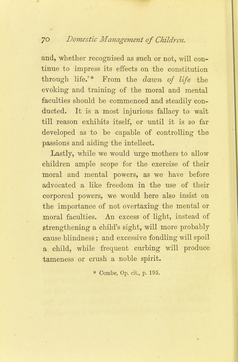and, whether recognised as such or not, will con- tinue to impress its effects on the constitution through life.'* From the dawn of life the evoking and training of the moral and mental faculties should be commenced and steadily con- ducted. It is a most injurious fallacy to wait till reason exhibits itself, or until it is so far developed as to be capable of controlling the passions and aiding the intellect. Lastly, while we would urge mothers to allow children ample scope for the exercise of their moral and mental powers, as we have before advocated a like freedom in the use of their corporeal powers, we would here also insist on the importance of not overtaxing the mental or moral faculties. An excess of light, instead of strengthening a child's sight, will more probably cause blindness; and excessive fondling will spoil a child, while frequent curbing will produce tameness or crush a noble spirit.