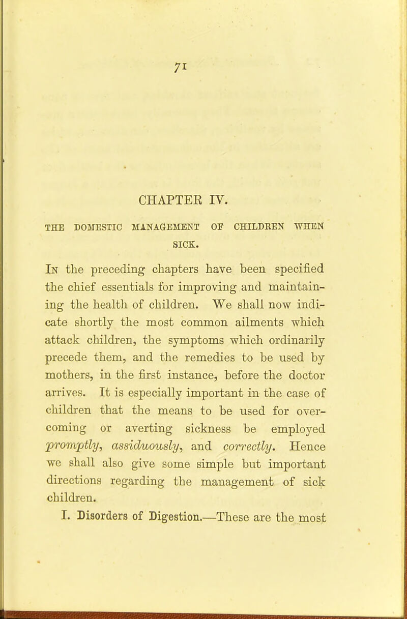 CHAPTER IV. THE DOMESTIC MANAGEMENT OF CHILDKEN WHEN SICK. In the preceding chapters have been specified the chief essentials for improving and maintain- ing the health of children. We shall now indi- cate shortly the most common ailments which attack children, the symptoms which ordinarily precede them, and the remedies to be used by mothers, in the first instance, before the doctor arrives. It is especially important in the case of children that the means to be used for over- coming or averting sickness be employed promptly, assiduously, and correctly. Hence we shall also give some simple but important directions regarding the management of sick children. I. Disorders of Digestion.—These are the most