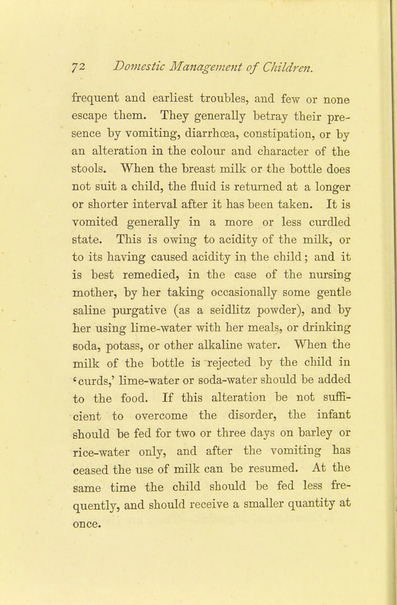 frequent and earliest troubles, and few or none escape them. They generally betray their pre- sence by vomiting, diarrhoea, constipation, or by an alteration in the colour and character of the stools. When the breast milk or the bottle does not suit a child, the fluid is returned at a longer or shorter interval after it has been taken. It is vomited generally in a more or less curdled state. This is owing to acidity of the milk, or to its having caused acidity in the child; and it is best remedied, in the case of the nursing mother, by her taking occasionally some gentle saline purgative (as a seidlitz powder), and by her using lime-water with her meals, or drinking soda, potass, or other alkaline water. When the milk of the bottle is rejected by the child in ' curds,' lime-water or soda-water should be added to the food. If this alteration be not suffi- cient to overcome the disorder, the infant should be fed for two or three days on barley or rice-water only, and after the vomiting has ceased the use of milk can be resumed. At the same time the child should be fed less fre- quently, and should receive a smaller quantity at once.