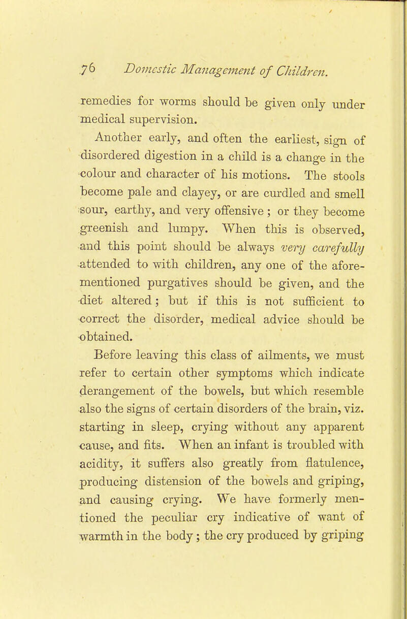remedies for worms should be given only under medical supervision. Another early, and often the earliest, sign of disordered digestion in a child is a change in the colour and character of his motions. The stools become pale and clayey, or are curdled and smell sour, earthy, and very offensive ; or they become greenish and lumpy. When this is observed, and this point should be always very carefully attended to with children, any one of the afore- mentioned purgatives should be given, and the diet altered; but if this is not sufficient to correct the disorder, medical advice should be obtained. Before leaving this class of ailments, we must refer to certain other symptoms which indicate derangement of the bowels, but which resemble also the signs of certain disorders of the brain, viz. starting in sleep, crying without any apparent cause, and fits. When an infant is troubled with acidity, it suffers also greatly from flatulence, producing distension of the bowels and griping, and causing crying. We have formerly men- tioned the peculiar cry indicative of want of warmth in the body; the cry produced by griping