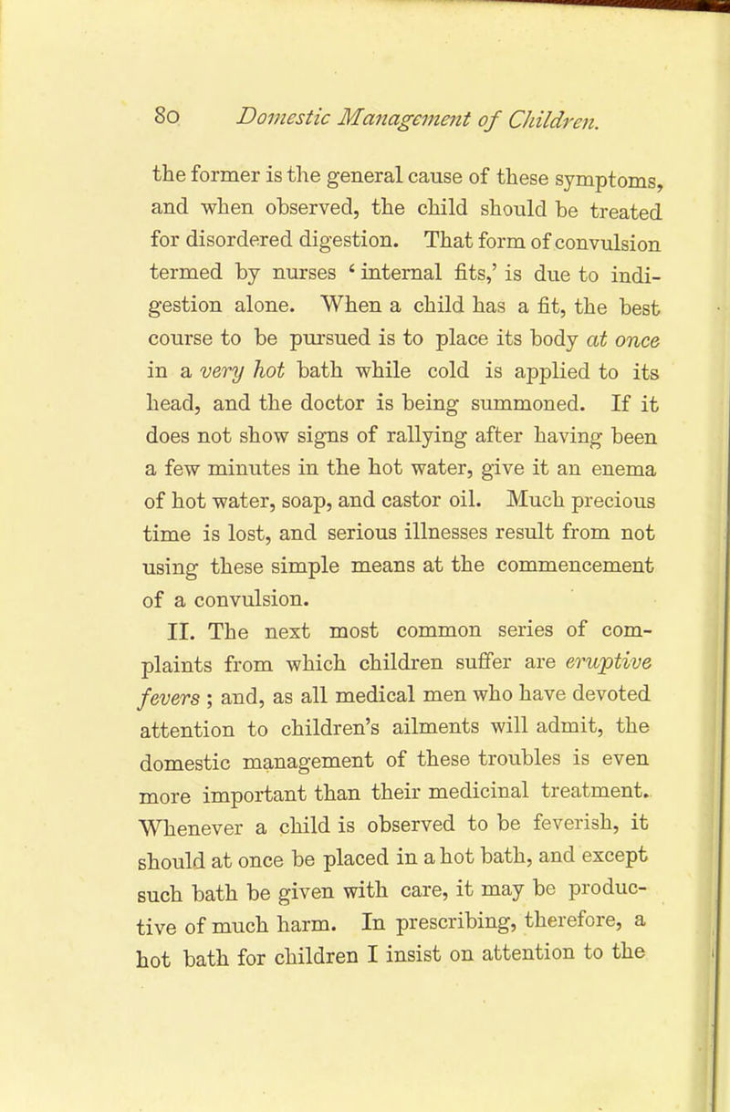 the former is the general cause of these symptoms, and when observed, the child should be treated for disordered digestion. That form of convulsion termed by nurses ' internal fits,' is due to indi- gestion alone. When a child has a fit, the best course to be pursued is to place its body at once in a very hot bath while cold is applied to its head, and the doctor is being summoned. If it does not show signs of rallying after having been a few minutes in the hot water, give it an enema of hot water, soap, and castor oil. Much precious time is lost, and serious illnesses result from not using these simple means at the commencement of a convulsion. II. The next most common series of com- plaints from which children suffer are eruptive fevers ; and, as all medical men who have devoted attention to children's ailments will admit, the domestic management of these troubles is even more important than their medicinal treatment. Whenever a child is observed to be feverish, it should at once be placed in a hot bath, and except such bath be given with care, it may be produc- tive of much harm. In prescribing, therefore, a hot bath for children I insist on attention to the
