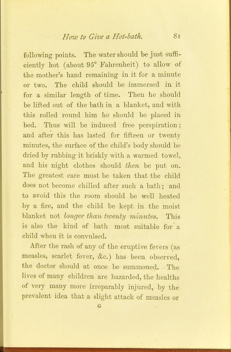following points. The water should be just suffi- ciently hot (about 95° Fahrenheit) to allow of the mother's hand remaining in it for a minute or two. The child should be immersed in it for a similar length of time. Then he should be lifted out of the bath in a blanket, and with this rolled round him he should be placed in bed. Thus will be induced free perspiration; and after this has lasted for fifteen or twenty minutes, the surface of the child's body should be dried by rubbing it briskly with a warmed towel, and his night clothes should then be put on. The greatest care must be taken that the child does not become chilled after such a bath; and to avoid this the room should be well heated by a fire, and the child be kept in the moist blanket not longer than twenty minutes. This is also the kind of bath most suitable for a child when it is convulsed. After the rash of any of the eruptive fevers (as measles, scarlet fever, &c.) has been observed, the doctor should at once be summoned. The lives of many children are hazarded, the healths of very many more irreparably injured, by the prevalent idea that a slight attack of measles or G .