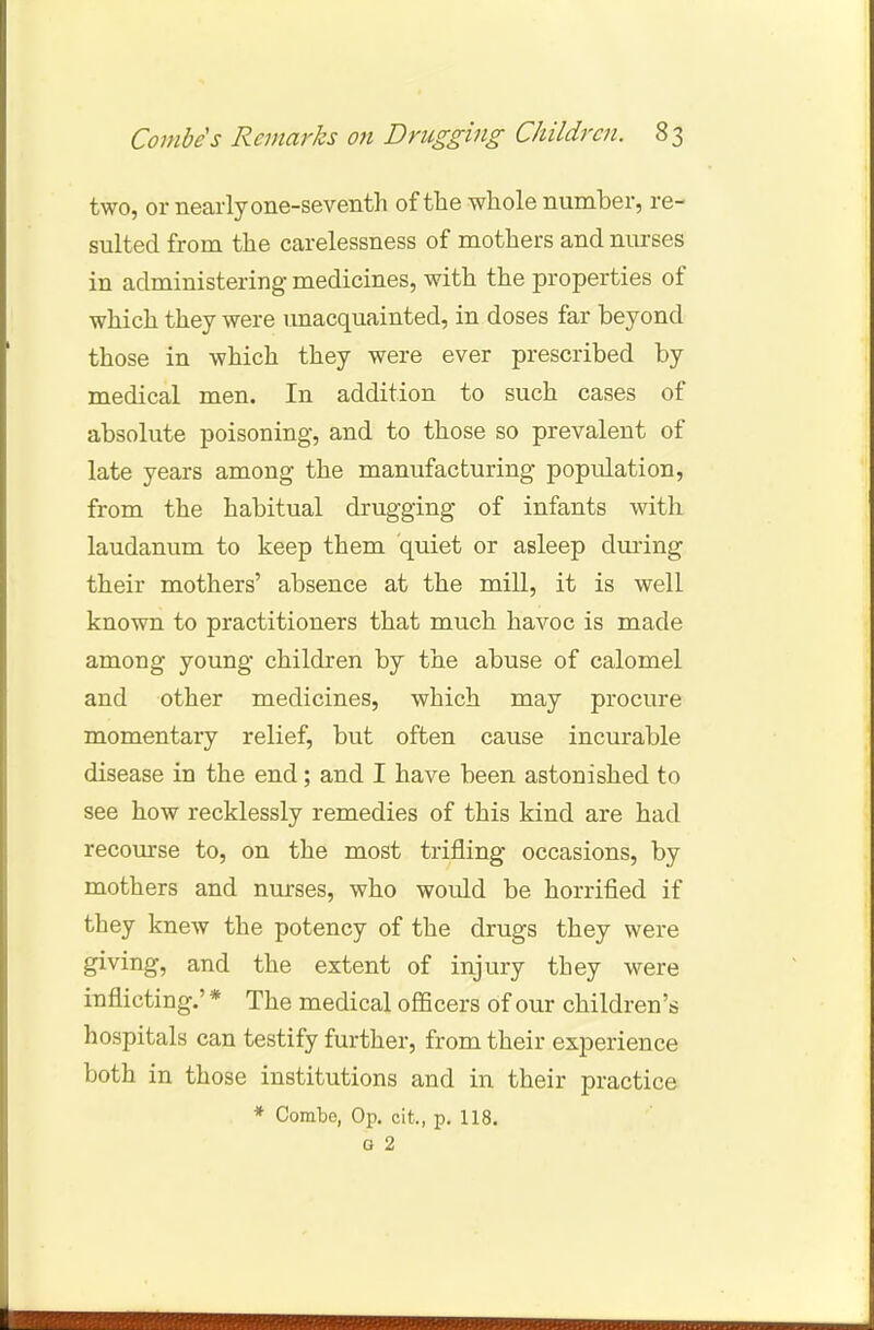 two, or nearly one-seventh of the whole number, re- sulted from the carelessness of mothers and nurses in administering medicines, with the properties of which they were unacquainted, in doses far beyond those in which they were ever prescribed by medical men. In addition to such cases of absolute poisoning, and to those so prevalent of late years among the manufacturing population, from the habitual drugging of infants with laudanum to keep them quiet or asleep during their mothers' absence at the mill, it is well known to practitioners that much havoc is made among young children by the abuse of calomel and other medicines, which may procure momentary relief, but often cause incurable disease in the end; and I have been astonished to see how recklessly remedies of this kind are had recourse to, on the most trifling occasions, by mothers and nurses, who would be horrified if they knew the potency of the drugs they were giving, and the extent of injury they were inflicting.' * The medical officers of our children's hospitals can testify further, from their experience both in those institutions and in their practice * Combe, Op. cit,, p. 118. G 2