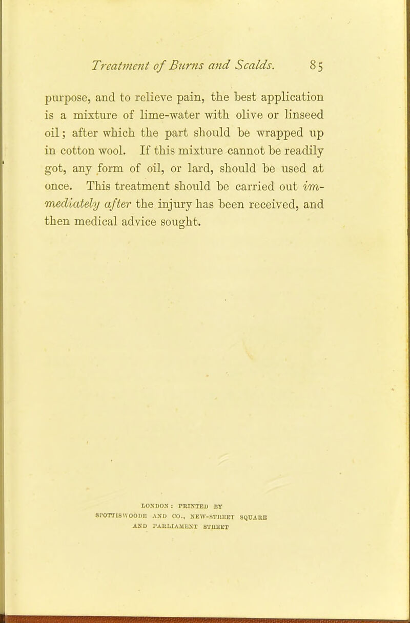 Treatment of Burns and Scalds. 8 5 purpose, and to relieve pain, the best application is a mixture of lime-water with olive or linseed oil; after which the part should be wrapped up in cotton wool. If this mixture cannot be readily got, any form of oil, or lard, should be used at once. This treatment should be carried out im- mediately after the injury has been received, and then medical advice sought. LONDON : PRINTED DT STOTTISVVOODE AND CO., NEW-STHEET SQUAItE AND 1'AHLIAllENT BTJtBKT