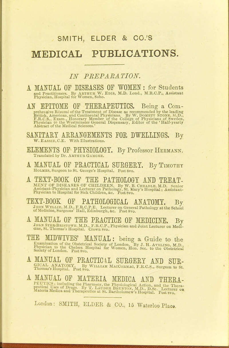 SMITH, ELDER & CO.'S MEDICAL PUBLICATIONS. IJSf PREPARATION. A MANUAL OF DISEASES OF WOMEN: for Students and Practitioners. By ARTHUR W. ED1S, M.D. Lond., M.R.C.P., Assistant Physician, Hospital for Women, Soho. AN EPITOME OF THERAPEUTICS. Being a Com- prehensive Resume of the Treatment of Disease as recommended by the leading British, American,and Continental Physicians. By W. Domett Stone, M.D., F.R.C.S., Exam., Honorary Member of the College of Physicians of Sweden, Physician to the Westminster General Dispensary, .Editor of the * Half-yearly Abstract of the Medical Sciences.' SANITARY ARRANGEMENTS FOR DWELLINGS. By W. Eassie,C.E. With Illustrations. ELEMENTS OF PHYSIOLOGY. By Professor Hermann. Translated by Dr. Arthur Gauges. A MANUAL OF PRACTICAL SURGERY. By Timothy Holmes, Surgeon to St. George's Hospital. Post 8vo. A TEXT-BOOK OF THE PATHOLOGY AND TREAT- MENT OF DISEASES OF CHILDREN. By W. B. Cheadle, M.D. Senior Assistant-Physician and Lecturer on Pathology, St. Mary's Hospital; Assistant- Physician to Hospital for Sick Children, &c. Post 8vo. TEXT-BOOK OF PATHOLOGICAL ANATOMY. By 1'>S,Y,'.YLI'IE> M-D- F.R.C.P.E. Lecturer ou General Pathology at the School of Medicine, Surgeons' Hall, Edinburgh, &c. Post 8vo. A MANUAL OF THE PRACTICE OF MEDICINE. By John SrER.BnisrowE. M.D., F.R.C.P., Physician and Joint Lecturer on Medi- cine, St. Thomas s Hospital. Crown 8vo. THE MLDW17ES' MANUAL: being a Guide to the Examination of the Obstetrical Society of London. By ,1. H. AvELING, M D S^^xSntl.0^^0^ 101 Women' Hon' Sec- t0 Obrtetricoi A MANUAL OF PRACTIC4L SURGERY AND SUR- ^Iio,na;'sir0^1tl,lMYp0Bt?vyoWlLLIAM M^COBMAC, F.R.C.S., Surgeou to st. A MANUAL OF MATERIA MEDICA AND THERA- npnH.L^njni''!-;!'8 ^« yhainucy, the Physiological Action, and the Thcra- pcutical Lscs of Drugs. By T. LAUDKB Brunton, M.D., D.Sc. Lecturer ou Materia Medica and -Therapeutics at St. Bartholomew's Hosp^l. Post avo