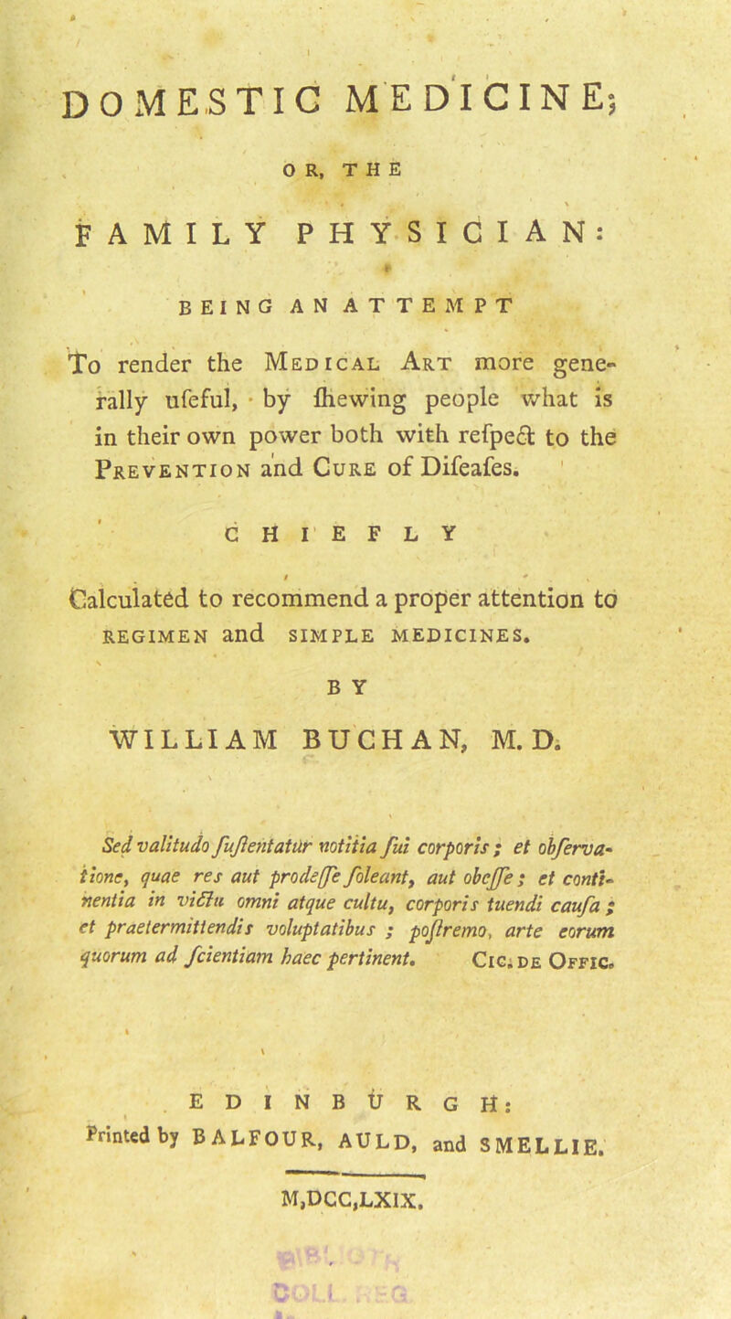 DOMESTIC MEDICINE; OR, THE • • x FAMILY PHYSICIAN: BEING AN ATTEMPT To render the Medical Art more gene- rally ufeful, by fliewing people what is in their own power both with refpeft to the Prevention and Cure of Difeafes. CHIEFLY I * ' s Calculated to recommend a proper attention to REGIMEN and SIMPLE MEDICINES. \ B Y WILLIAM BUCHAN, M. D. Sed valitudo fujlentatur notitia fui corporis ; et obferva- Hone, quae res out prodeffe foleant> aut obcjfe; et conti~ nentia in vi&ti omni atque cultu, corporis tuendi caufa et praetermitiendis voluptatibus ; pojlremo, arte corum quorum ad fcientiam haec pertinent. Cig. de Offic, EDINBURGH: Printed by BALFOUR, AULD, and S MEL LIE. M,DCC,LXIX, *0