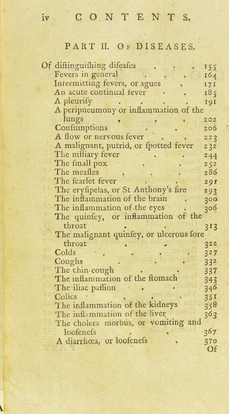 \ PART II. Of DISEASES. t Of diftinguiihing difeafes Fevers in general Intermitting fevers, or agues An acute continual fever A pleurify .... A peripneumony or inflammation of the lungs , . Confumptions A flow or nervous fever . . A malignant, putrid, or fpotted fever The miliary fever The fmall pox The meafl.es , The fcarlet fever The eryflpelas, or St Anthony’s fire The inflammation of the brain The inflammation of-the eyes The quinfey, or inflammation of the throat The malignant quinfey, or ulcerous fore throat Colds .o.o Coughs . . « The chin-cough The inflammation of the ftomach The iliac paflion . Colics • ... The inflammation of the kidneys The inflammation of the liver The cholera morbus, or vomiting and loofenefs A diarrhoea, or loofenefs . *55 164 171 183 191 202 20 6 ' 223 2 22 244 252 286 2$)f 2 93 3»3 222 327 332 337 343 346 351 358 363 367 37o Of