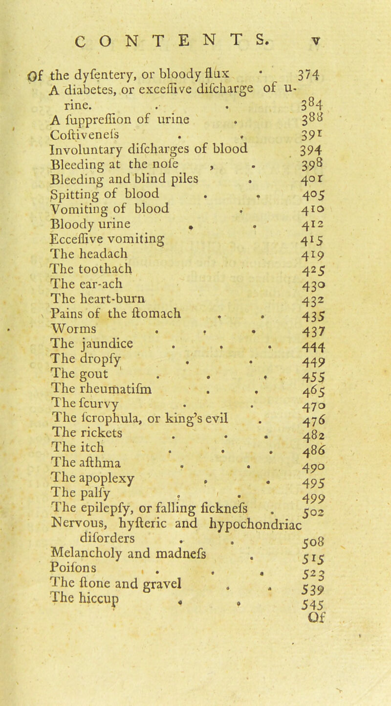 Of the dyfentery, or bloody flux • 374 A diabetes, or exceflive difcharge of u- rine. A fuppreflion of urine Coft.ivenels Involuntary difcharges of blood Bleeding at the nofe , Bleeding and blind piles Spitting of blood . . Vomiting of blood Bloody urine . Ecceflive vomiting The headach The toothach The ear-ach The heart-burn v Pains of the ftomach Worms . , The jaundice The dropfy The gout . . , The rheumatifm The fcurvy The fcrophula, or king’s evil The rickets The itch The afthma The apoplexy «, The palfy , r The epilepfy, or falling ficknefs Nervous, hy ft eric and hypochondriac 384 38a 39r 394 398 40 r 4 °5 410 412 4l5 419 425 43° 432 435 437 444 449 455 465 470 476 482 4 86 490 495 499 502 diforders Melancholy and madnefs Poifons , . The ftone and gravel The hiccup « 508 5i5 523 539 545 Of >