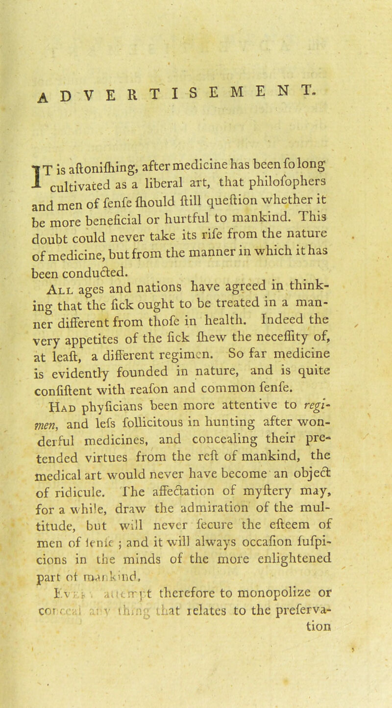 ADVERTISEMENT. IT is aftonifhing, after medicine has been fo long cultivated as a liberal art, that philofophers and men of fenfe fhould Hill queftion whether it be more beneficial or hurtful to mankind. This doubt could never take its rife from the nature of medicine, but from the manner in which it has been conducted. All ages and nations have agreed in think- ing that the fick ought to be treated in a man- ner different from thofe in health. Indeed the very appetites of the fick fhew the neceflity of, at leaft, a different regimen. So far medicine is evidently founded in nature, and is quite confiftent with reafon and common fenfe. Had phyficians been more attentive to regi- men, and lefs follicitous in hunting after won- derful medicines, and concealing their pre- tended virtues from the reft of mankind, the medical art would never have become an object of ridicule. The affectation of myftery may, for a while, draw the admiration of the mul- titude, but will never fecure the efteem of men of ienie ; and it will always occafion fufpi- cions in the minds of the more enlightened part of mankind, Ev ; ; attempt therefore to monopolize or cor < • , : v thing that relates to the preferva- tion