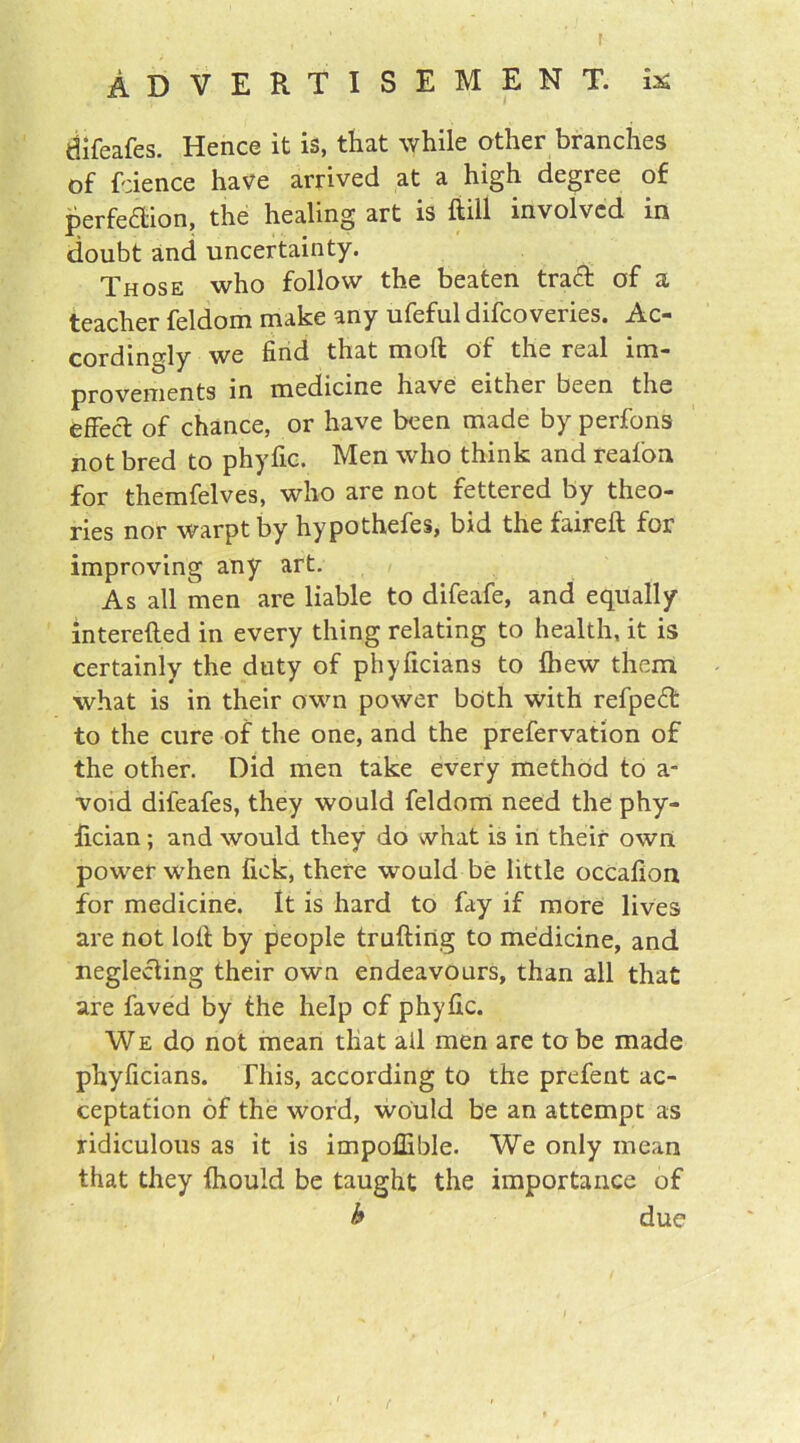 t Advertisement, i* difeafes. Hence it is, that while other branches of fcience have arrived at a high degree of perfection, the healing art is ftill involved m doubt and uncertainty. Those who follow the beaten tract of a teacher feldom make any ufeful difcoveries. Ac- cordingly we find that moft of the real im- provements in medicine have either been the effect of chance, or have been made by perfons not bred to phyfic. Men who think and reafon for themfelves, who are not fettered by theo- ries nor warptby hypothefes, bid the faireft for improving any art. As all men are liable to difeafe, and equally interefted in every thing relating to health, it is certainly the duty of phyficians to {hew them what is in their own power both with refpeCt to the cure of the one, and the prefervation of the other. Did men take every method to a- void difeafes, they would feldom need the phy- fician ; and would they do what is in their own power when fick, there would be little occafion for medicine. It is hard to fay if more lives are not loll by people truftirtg to medicine, and neglecting their own endeavours, than all that are faved by the help of phyfic. We do not mean that ail men are to be made phyficians. This, according to the prefent ac- ceptation of the word, would be an attempt as ridiculous as it is impoffible. We only mean that they ihould be taught the importance of b due