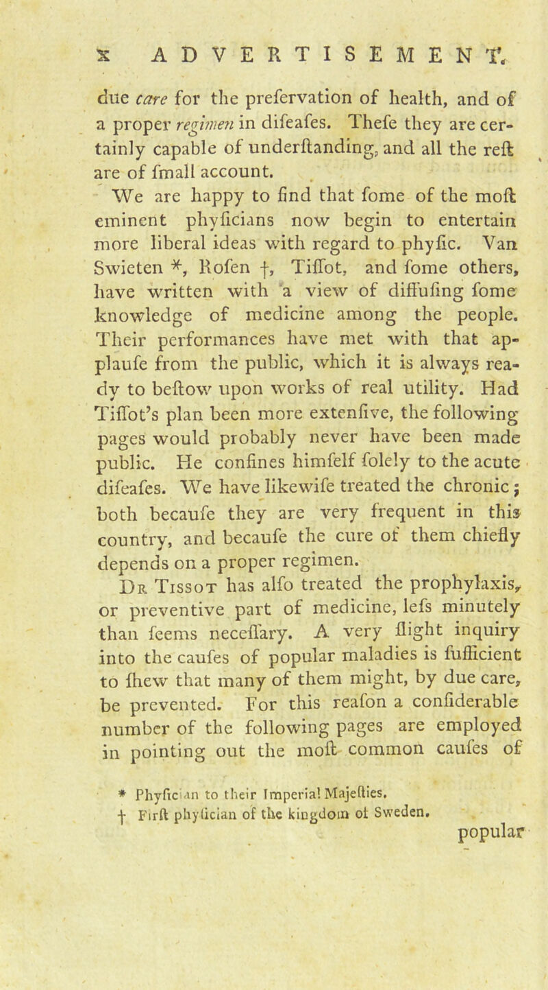 due care for the prefervation of health, and of a proper regimen in difeafes. Thefe they are cer- tainly capable of underftanding, and all the reft are of fmall account. We are happy to find that fome of the moft eminent phyficians now begin to entertain more liberal ideas with regard to phylic. Van Swieten *, Rofen f, TifTot, and fome others, have written with a view of diffufing fome knowledge of medicine among the people. Their performances have met with that ap- plaufe from the public, which it is always rea- dy to bellow upon works of real utility. Had TiiTot’s plan been more extenlive, the following- pages would probably never have been made public. He confines himfelf folely to the acute difeafes. We have like wife treated the chronic j both becaufe they are very frequent in this country, and becaufe the cure of them chiefly depends on a proper regimen. Dr Tissot has alfo treated the prophylaxis, or preventive part of medicine, lefs minutely than feems necelfary. A very flight inquiry into the caufes of popular maladies is fuflicient to fhew that many of them might, by due care, be prevented. For this reafon a confiderable number of the following pages are employed in pointing out the moft common caufes of * Phyftcian to their Imperial Majefties, j- Firft phylician of tlxc kingdom of Sweden. popular