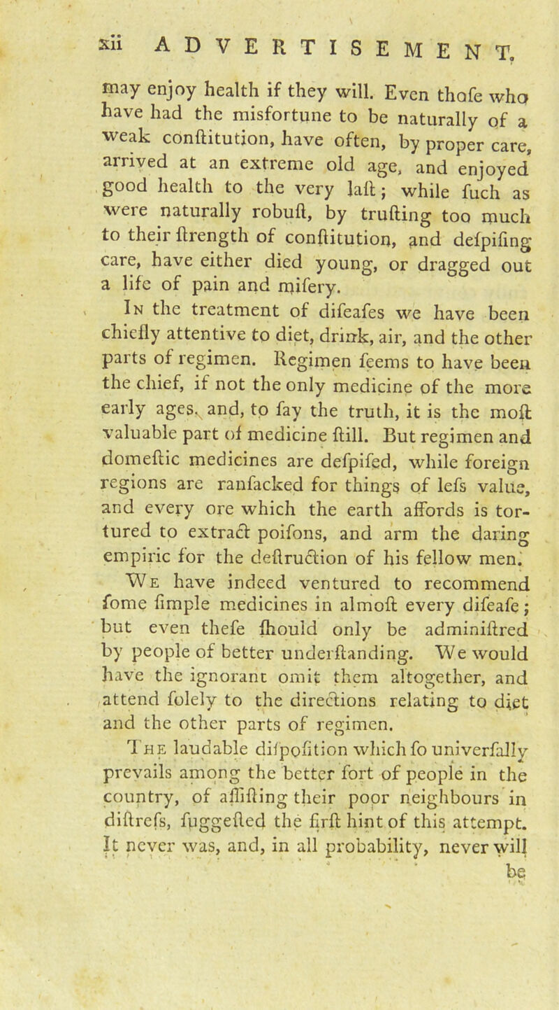 may enjoy health if they will. Even thofe whq have had the misfortune to be naturally of a weak conftitution, have often, by proper care, arrived at an extreme old age, and enjoyed good health to the very laft; while fiich as were naturally robuft, by trufling too much to their flrength of conftitution, and defpifing care, have either died young, or dragged out a life of pain and mifery. In the treatment of difeafes we have been chiefly attentive to diet, drink, air, and the other parts of regimen. Regimen feems to have been the chief, if not the only medicine of the more early agesNand, to fay the truth, it is the moil valuable part of medicine ftill. But regimen and domeftic medicines are defpifed, while foreign regions are ranfacked for things of lefs value, and every ore which the earth affords is tor- tured to extract poifons, and arm the daring empiric for the deftruclion of his fellow men. We have indeed ventured to recommend fome Ample medicines in almofl: every difeafe; but even thefe fhould only be adminiftred by people of better underftanding. We would have the ignorant omit them altogether, and attend folely to the directions relating to diet and the other parts of regimen. 1 he laudable difpofition which fo univerfallv prevails among the better fort of people in the country, of affifting their poor neighbours in diftrefs, fuggefted the fjrft hint of this attempt. It never was, and, in all probability, never will ‘be