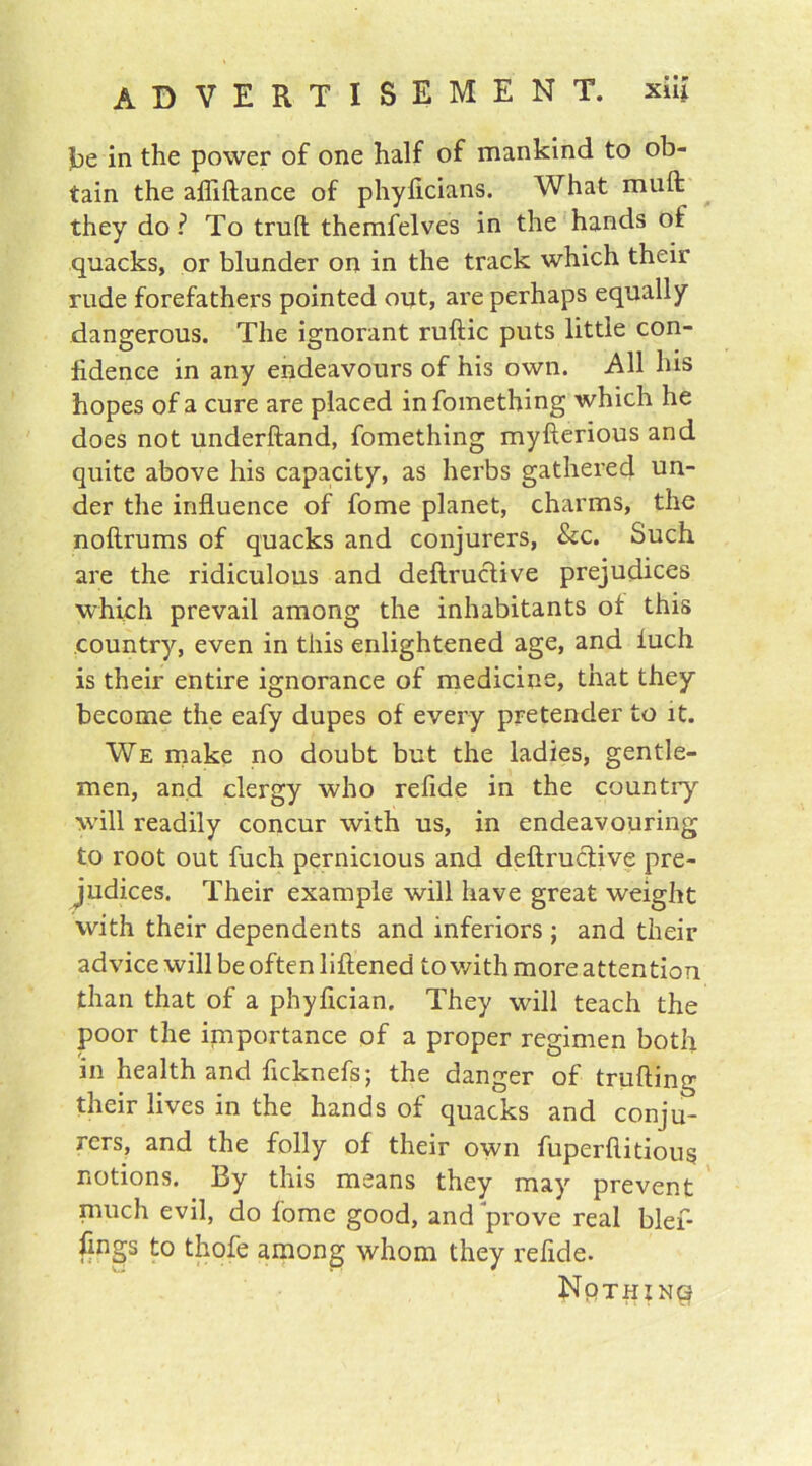 be in the power of one half of mankind to ob- tain the afliftance of phyficians. What muft they do ? To trull themfelves in the hands of quacks, or blunder on in the track which their rude forefathers pointed out, are perhaps equally dangerous. The ignorant ruftic puts little con- fidence in any endeavours of his own. All his hopes of a cure are placed infomething which he does not underhand, fomething myfterious and quite above his capacity, as herbs gathered un- der the influence of fome planet, charms, the noftrums of quacks and conjurers, &c. Such are the ridiculous and deftruclive prejudices which prevail among the inhabitants of this country, even in this enlightened age, and fuch is their entire ignorance of medicine, that they become the eafy dupes of every pretender to it. We make no doubt but the ladies, gentle- men, and clergy who refide in the country will readily concur with us, in endeavouring to root out fuch pernicious and deftruclive pre- judices. Their example will have great weight with their dependents and inferiors ; and their advice will be often liftened to with more attention than that of a phyfician. They will teach the poor the importance of a proper regimen both in health and ficknefs; the danger of trading their lives in the hands of quacks and conju- rers, and the folly of their own fuperftitious notions. By this means they may prevent much evil, do fome good, and prove real blef- fings to thofe among whom they refide. Nothing