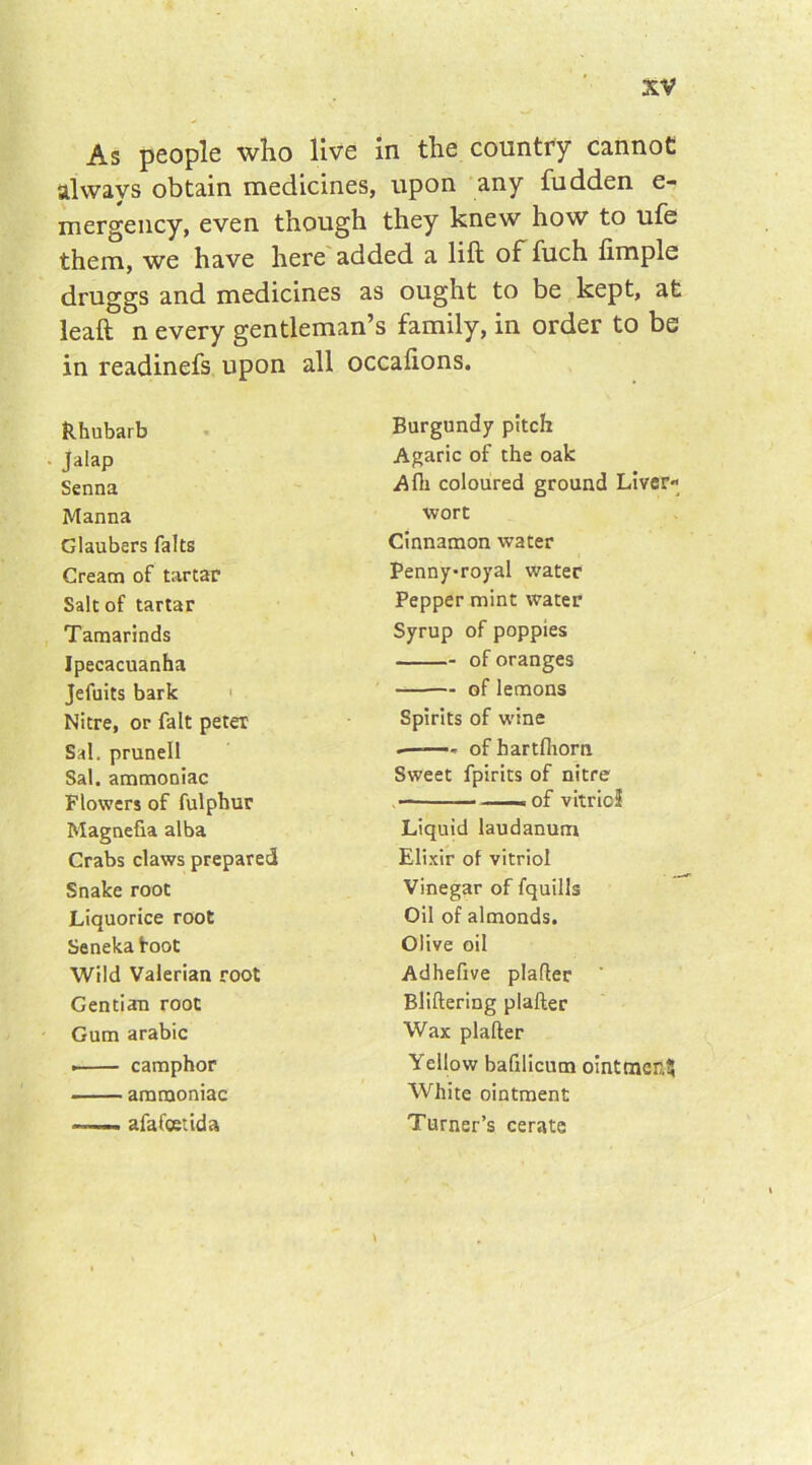 As people who live in the country cannot always obtain medicines, upon any fudden e- mergency, even though they knew how to ufe them, we have here added a lift of fuch ftmple druggs and medicines as ought to be kept, at leaft n every gentleman’s family, in order to be in readinefs upon all occafions. Rhubarb Burgundy pitch Jalap Agaric of the oak Senna A fii coloured ground Manna wort Glaubers fa Its Cinnamon water Cream of tartar Pennyroyal water Salt of tartar Pepper mint water Tamarinds Syrup of poppies Ipecacuanha - of oranges Jefuits bark — of lemons Nitre, or fait peter Spirits of wine Sal. prunell .——- ofhartfliorn Sal. ammoniac Sweet fpirits of nitre Flowers of fulphur ——« of vitric: Magnefia alba Liquid laudanum Crabs claws prepared Elixir of vitriol Snake root Vinegar of fquills Liquorice root Oil of almonds. Seneka toot Olive oil Wild Valerian root Adhefive plafler Gentian root Bliftering plafter Gum arabic Wax plafter . camphor Yellow bafilicum oinl ammoniac White ointment afa foetid a Turner’s cerate *