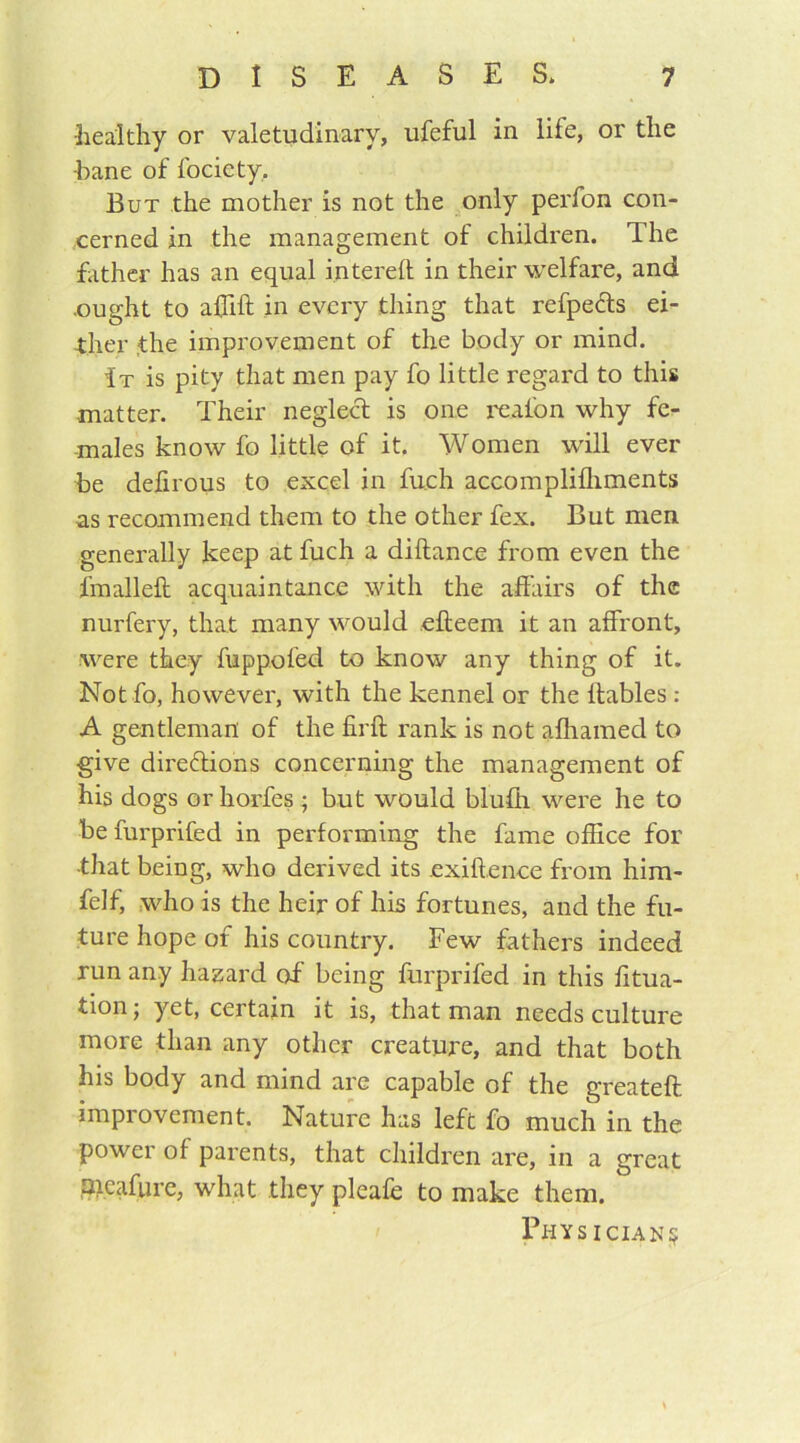 healthy or valetudinary, ufeful in life, or the •bane of fociety. But the mother is not the only perfon con- cerned in the management of children. The father has an equal i.ntereft in their welfare, and .ought to a£hft in every thing that refpeCts ei- ther the improvement of the body or mind. It is pity that men pay fo little regard to this •matter. Their neglect is one reaibn why fe- males know fo little of it. Women will ever be defirous to excel in fuch accomplifliments as recommend them to the other fex. But men generally keep at fuch a diftance from even the fmalleft acquaintance with the affairs of the nurfery, that many would efteem it an affront, were they fuppofed to know any thing of it. Not fo, however, with the kennel or the llables: A gentleman of the firft rank is not afliamed to give directions concerning the management of his dogs or horfes • but would blufti were he to be furprifed in performing the fame office for •that being, who derived its exiftence from him- felf, who is the heir of his fortunes, and the fu- ture hope of his country. Few fathers indeed run any hazard of being furprifed in this fitua- tion; yet, certain it is, that man needs culture more than any other creature, and that both his body and mind are capable of the greateft improvement. Nature has left fo much in the power of parents, that children are, in a great aieafurc, what they pleafe to make them. Physician^