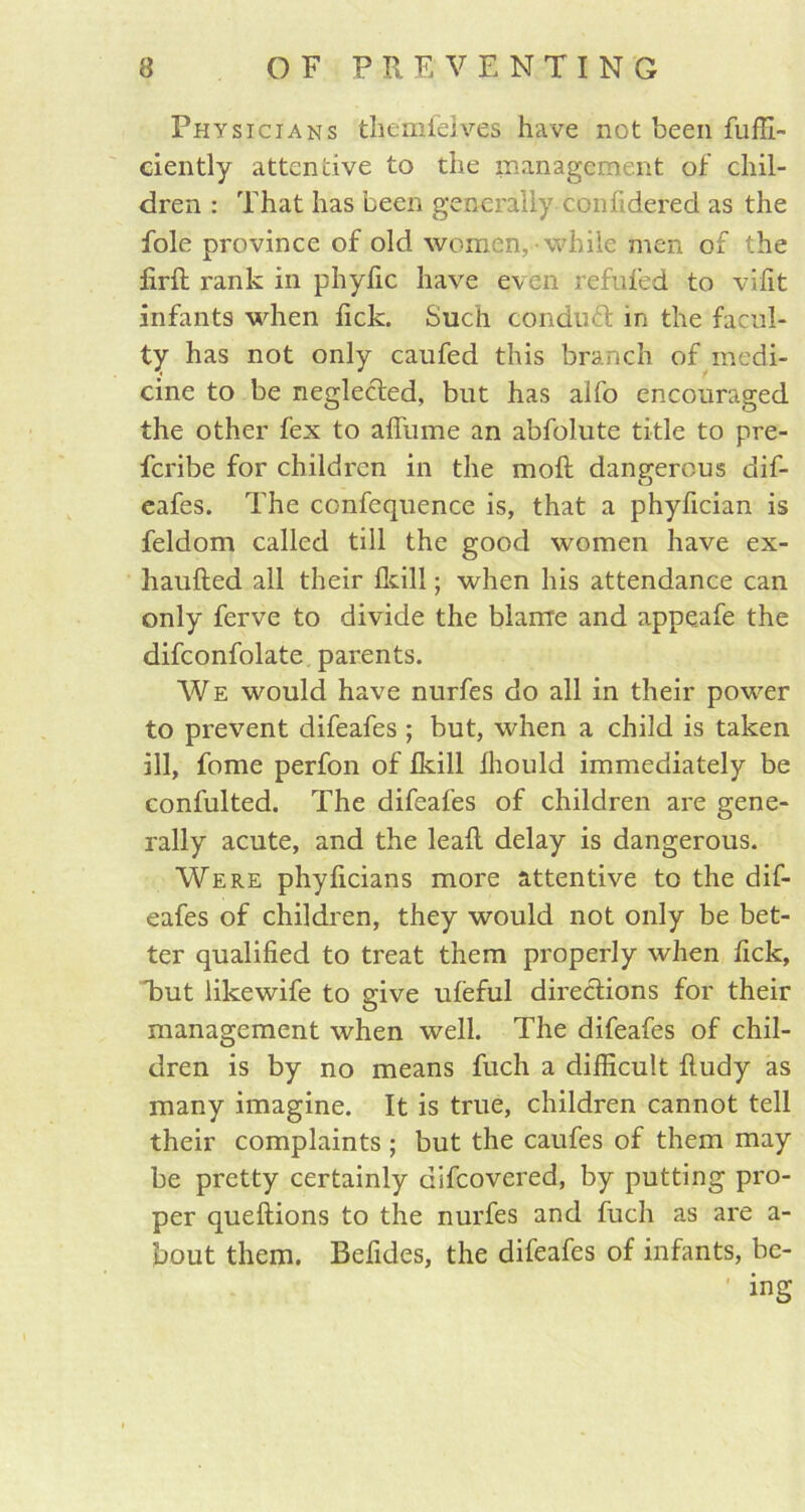 Physicians themfelves have not been fuffi- ciently attentive to the management of chil- dren : That has been generally confidered as the foie province of old women, while men of the firft rank in phyfic have even refilled to vilit infants when fick. Such conduct in the facul- ty has not only caufed this branch of medi- cine to be neglected, but has alfo encouraged the other fex to aflume an abfolute title to pre- fcribe for children in the molt dangerous dif- O eafes. The confequence is, that a phyfician is feldom called till the good women have ex- haufted all their Ikill; when his attendance can only ferve to divide the blame and appeafe the difconfolate parents. We would have nurfes do all in their power to prevent difeafes ; but, when a child is taken ill, fome perfon of Ikill Ihould immediately be confulted. The difeafes of children are gene- rally acute, and the leafl delay is dangerous. Were phylicians more attentive to the dif- eafes of children, they would not only be bet- ter qualified to treat them properly when fick, but likewife to give ufeful directions for their management when well. The difeafes of chil- dren is by no means fuch a difiicult ftudy as many imagine. It is true, children cannot tell their complaints ; but the caufes of them may be pretty certainly difcovered, by putting pro- per queftions to the nurfes and fuch as are a- bout them. Befides, the difeafes of infants, be- ing