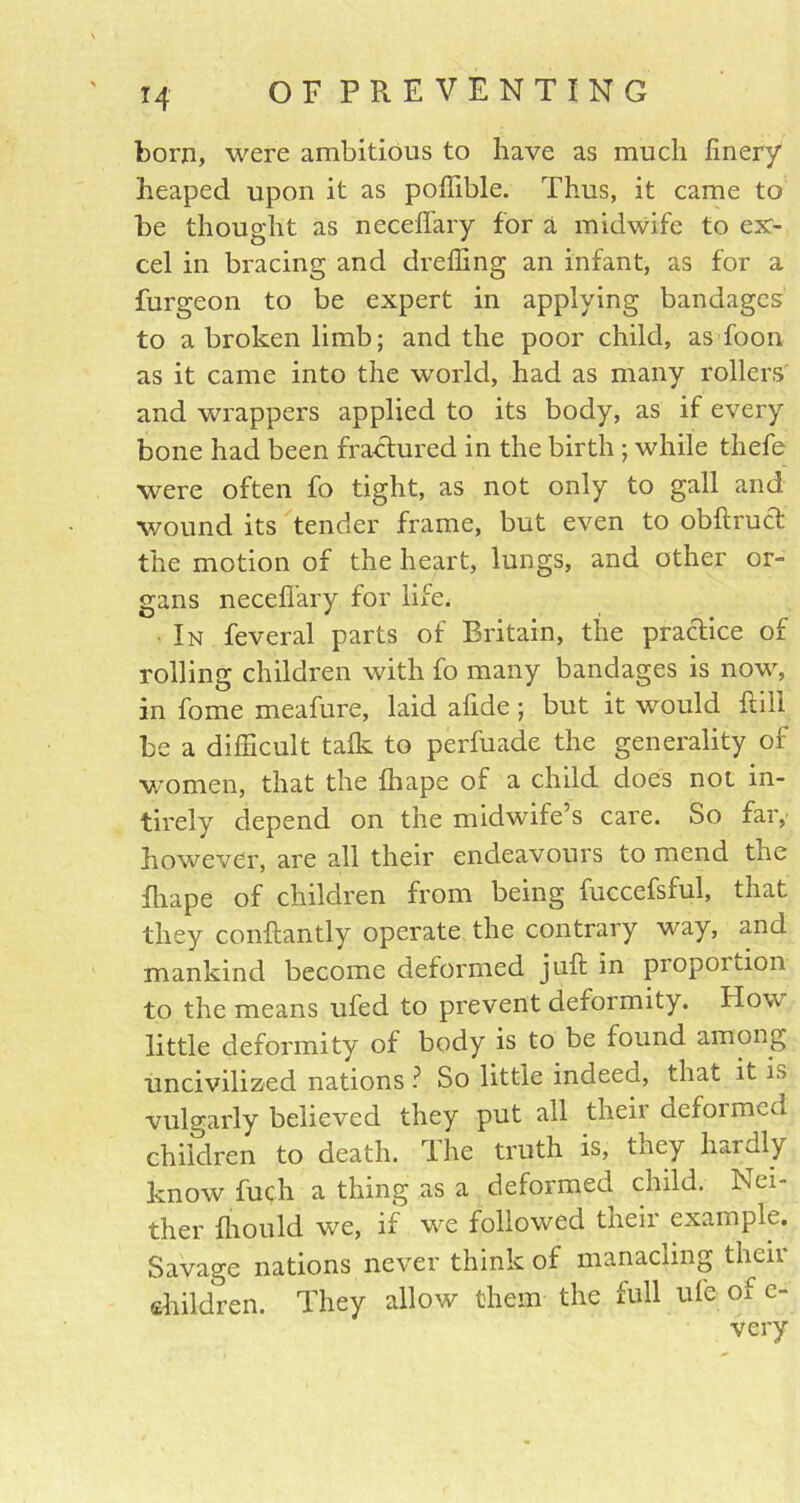 *4 born, were ambitious to have as much finery heaped upon it as poffible. Thus, it came to be thought as neceffary for a midwife to ex- cel in bracing and dreffing an infant, as for a furgeon to be expert in applying bandages to a broken limb; and the poor child, as foon as it came into the world, had as many rollers' and wrappers applied to its body, as if every bone had been fractured in the birth; while thefe were often fo tight, as not only to gall and wound its tender frame, but even to obftruct the motion of the heart, lungs, and other or- gans neceffary for life. In feveral parts of Britain, the practice of rolling children with fo many bandages is now, in fome meafure, laid afide ; but it would kill be a difficult talk to perfuade the generality of women, that the fhape of a child does not in- tirely depend on the midwife’s care. So far, however, are all their endeavours to mend the fhape of children from being fuccefsful, that they conftantly operate the contrary way, and mankind become deformed juft in piopoition to the means ufed to prevent deformity. How little deformity of body is to be found among uncivilized nations ? So little indeed, that it is vulgarly believed they put all their defoimcu children to death. The truth is, they hardly know fuch a thing as a deformed child. In ei- ther fhould we, if we followed their example. Savage nations never think of manacling their children. They allow them the full ufe of e- very