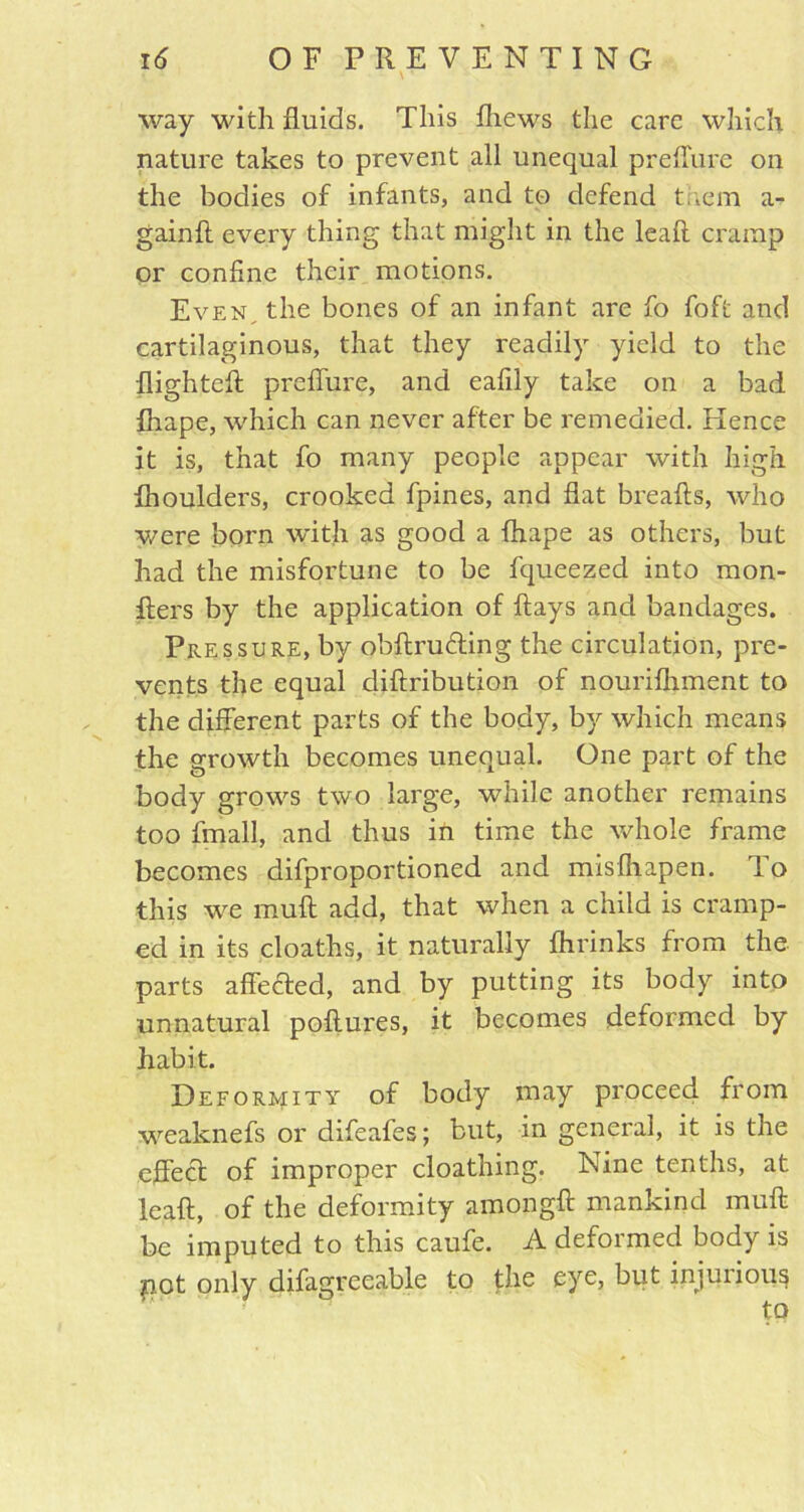 way with fluids. This fliews the care which nature takes to prevent all unequal preffure on the bodies of infants, and to defend them a- gainft every thing that might in the leaft cramp or confine their motions. Even the bones of an infant are fo foffc and cartilaginous, that they readily yield to the flighteft preffure, and eafily take on a bad fliape, which can never after be remedied. Hence it is, that fo many people appear with high fhoulders, crooked fpines, and flat breaks, who were born with as good a fliape as others, but had the misfortune to be fqueezed into raon- fters by the application of flays and bandages. Pressure, by obftruding the circulation, pre- vents the equal diftribution of nourifhment to the different parts of the body, by which means the growth becomes unequal. One part of the body grows two large, while another remains too fmall, and thus in time the whole frame becomes difproportioned and misfhapen. rlo this we muft add, that when a child is cramp- ed in its cloaths, it naturally fhrinks from the parts affedted, and by putting its body into unnatural poftures, it becomes deformed by habit. Deformity of body may proceed from weaknefs or difeafes; but, in general, it is the effect of improper cloathing. Nine tenths, at leaft, of the deformity amongft mankind muft be imputed to this caufe. A deformed body is pot only difagreeable to the eye, but injuiious