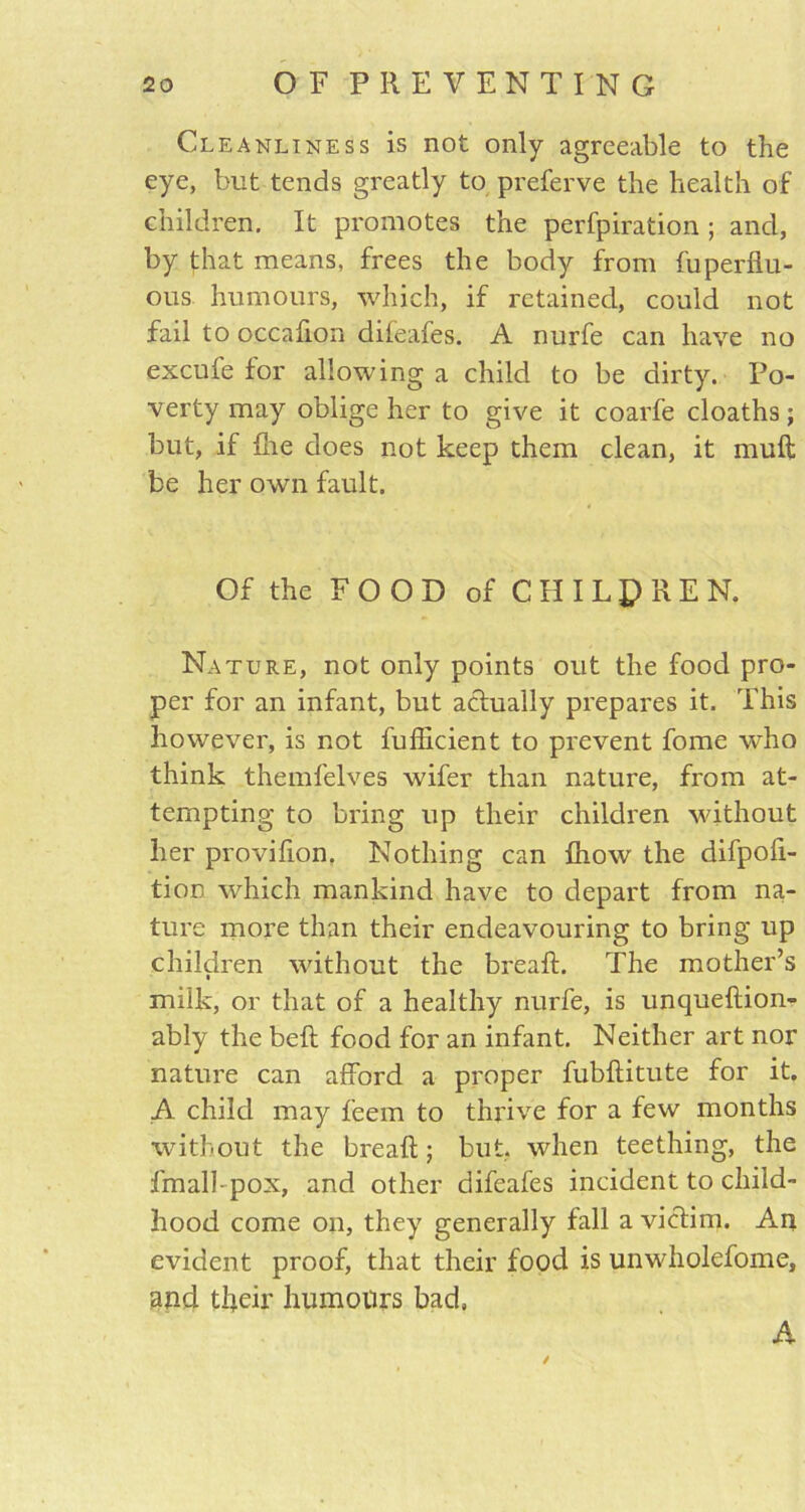 Cleanliness is not only agreeable to the eye, but tends greatly to preferve the health of children. It promotes the perfpiration ; and, by that means, frees the body from fuperhu- ous humours, which, if retained, could not fail to occafion difeafes. A nurfe can have no excufe for allowing a child to be dirty. Po- verty may oblige her to give it coarfe cloaths; but, if hie does not keep them clean, it mull be her own fault. Of the FOOD of CHILDREN. Nature, not only points out the food pro- per for an infant, but actually prepares it. This however, is not fufficient to prevent fome who think themfelves wifer than nature, from at- tempting to bring up their children without her provifion, Nothing can fhow the difpofi- tion which mankind have to depart from na- ture more than their endeavouring to bring up children without the break. The mother’s milk, or that of a healthy nurfe, is unqueftion- ably the bell food for an infant. Neither art nor nature can afford a proper fubftitute for it. A child may feem to thrive for a few months without the bread; but. when teething, the fmall-pox, and other difeafes incident to child- hood come on, they generally fall a victim. Au evident proof, that their food is unwholefome, and their humours bad, A