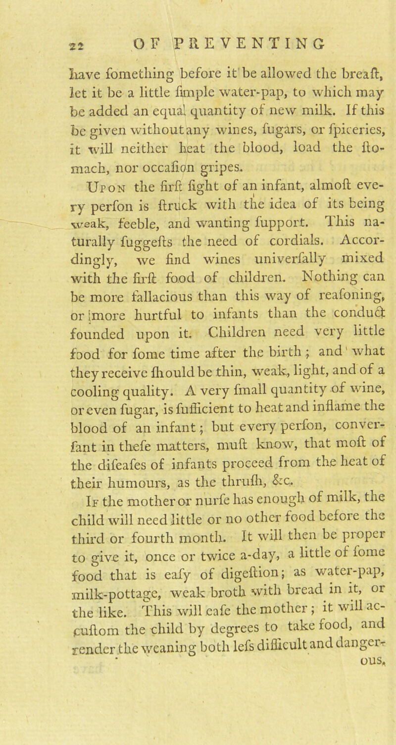 Iiave fome thing before it be allowed the bread, let it be a little Ample water-pap, to which may- be added an equal quantity of new milk. If this be given without any wines, fugars, or fpiceries, it will neither heat the blood, load the Ao- mach, nor occafion gripes. Ur on the fird fight of an infant, almofl eve- ry perfon is firuck with the idea of its being weak, feeble, and wanting fupport. This na- turally fuggefis the need of cordials. Accor- dingly, we find wines univerfally mixed with the fil'd food of children. Nothing can be more fallacious than this way of reafoning, or [more hurtful to infants than the conduct founded upon it. Children need very little food for fome time after the birth ; and' what they receive fhouldbe thin, weak, light, and of a cooling quality. A very fmall quantity of wine, or even fugar, isfuflicient to heat and inflame the blood of an infant; but every perfon, conver- fant in thefe matters, muft know, that mofi of the difeafes of infants proceed from the heat of their humours, as the thrufh, &c. If the mother or nurfe has enough of milk, the child will need little or no other food before the third or fourth month. It will then be proper to give it, once or twice a-day, a little of fome food that is eafy of digefiion; as water-pap, milk-pottage, weak broth with bread in it, or the like. This will eafe the mother ; it will ac- icufiom the child by degrees to take rood, and render the weaning both lefs difficult and danger- ous.