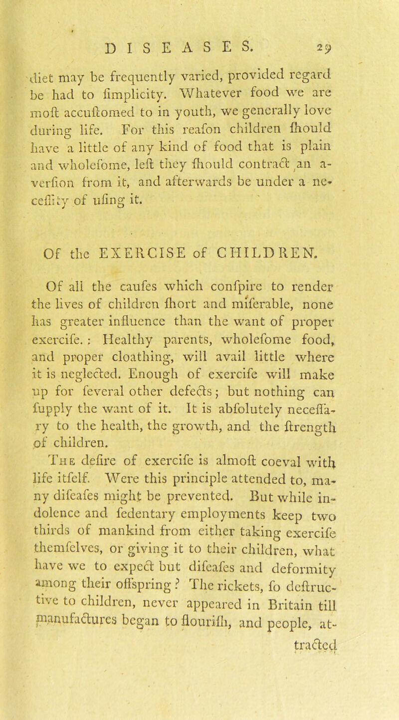 diet may be frequently varied, provided regard be had to limplicity. Whatever food we are moll accuftomed to in youth, we generally love during life. For this reafon children fhould have a little of any kind of food that is plain and wholefome, left they fhould con trad an a- verfion from it, and afterwards be under a ne- ceflity of ufing it. Of the EXERCISE of CHILDREN. Of all the caufes which confpire to render the lives of children Ihort and miferable, none has greater influence than the want of proper exercife. : Healthy parents, wholefome food, and proper cloathing, will avail little where it is neglected. Enough of exercife will make up for feveral other defeds; but nothing can fupply the want of it. It is abfolutely neceffa- ry to the health, the growth, and the ftrength of children. The defire of exercife is almoft coeval with life itfelf. Were this principle attended to, ma- ny difeafes might be prevented. But while in- dolence and fedentary employments keep two thirds of mankind from either taking exercife themfclves, or giving it to their children, what have we to expect but difeafes and deformity among their offspring ? The rickets, fo deftruc- tive to children, never appeared in Britain till, manufactures began to flourilh, and people, at- tracted