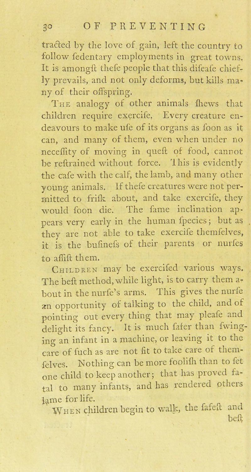 traded by the love of gain, left the country to follow fedentary employments in great towns. It is amongll thefe people that this difeafe chief- ly prevails, and not only deforms, but kills ma- ny of their offspring. The analogy of other animals fhews that children require exercife. Every creature en- deavours to make ule of its organs as foon as it can, and many of them, even when under no neceffity of moving in quell of food, cannot be reftrained without force. This is evidently the cafe with the calf, the lamb, and many other young animals. If thefe creatures were not per- mitted to frilk about, and take exercife, they would foon die. The fame inclination ap- pears very early in the human fpecies; but as they are not able to take exercife themfelves, it is the bufmefs of their parents or nurfes to affift them. Children may be exercifed various ways. The bell method, while light, is to carry them a- bout in the nurfe’s arms. This gives the nurfe an opportunity of talking to the child, and of pointing out every thing that may pleafe and delight its fancy. It is much fafer than fwing- ing an infant in a machine, or leaving it to the care of fuch as are not fit to take care or them- felves. Nothing can be more foolilh than to fet one child to keep another; that has proved fa- tal to many infants, and has rendered otneis lame for life. When children begin to walk, the fafeft and bell