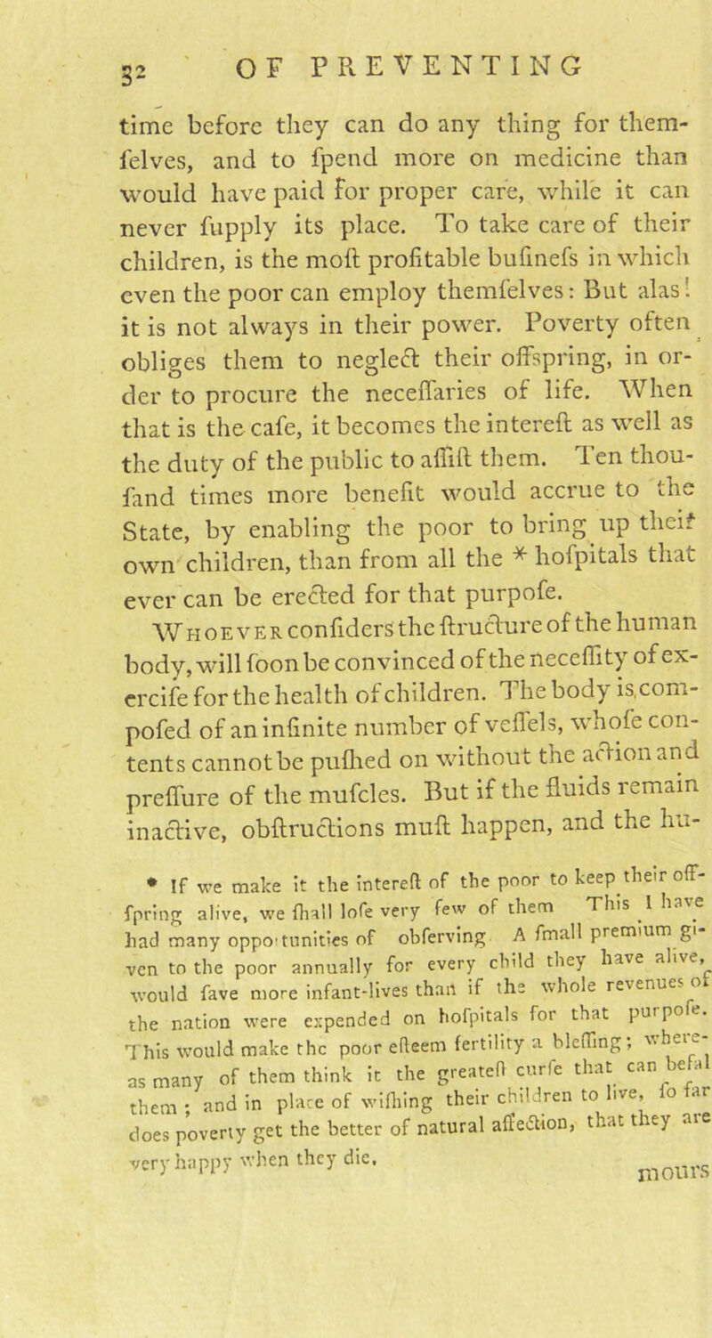 time before they can do any thing for tliem- felves, and to fpend more on medicine than would have paid for proper care, while it can never fupply its place. To take care of their children, is the moft profitable bufinefs in which even the poor can employ themfelves: But alas’, it is not always in their power. Poverty often obliges them to neglec! their offspring, in or- der to procure the neceffaries of life. When that is the cafe, it becomes the intereft as well as the duty of the public to affift them. I en thou- fand times more benefit would accrue to the State, by enabling the poor to bring up theif own children, than from all the * hofpitals that ever can be erected for that purpofe. Whoever confiders the ftructure of the human body, will foon be convinced of the necefiity of ex- ercife for the health of children. 1 he body is.com- pofed of an infinite number of veffels, whole con- tents cannot be puflied on without the action and preffure of the mufcles. But if the fluids remain inactive, obftructions muff happen, and the hu- * If we make it the intereft of the poor to keep their oit- fpring alive, we (hall lofe very few of them This I have had many oppo'tonities of obferving A fmall premium gi ven to the poor annually for every child the} have alive, would fave more infant-lives than if the whole revenueso the nation were expended on hofpitals for that purpo e. This would make the poor efteem fertility a Hefting; ^eie as many of them think it the greateft curfe that can befa them: and in place of wifliing their children to live, joes poverty get the better of natural affedtion, that t ley aie very happy when they die, motifs