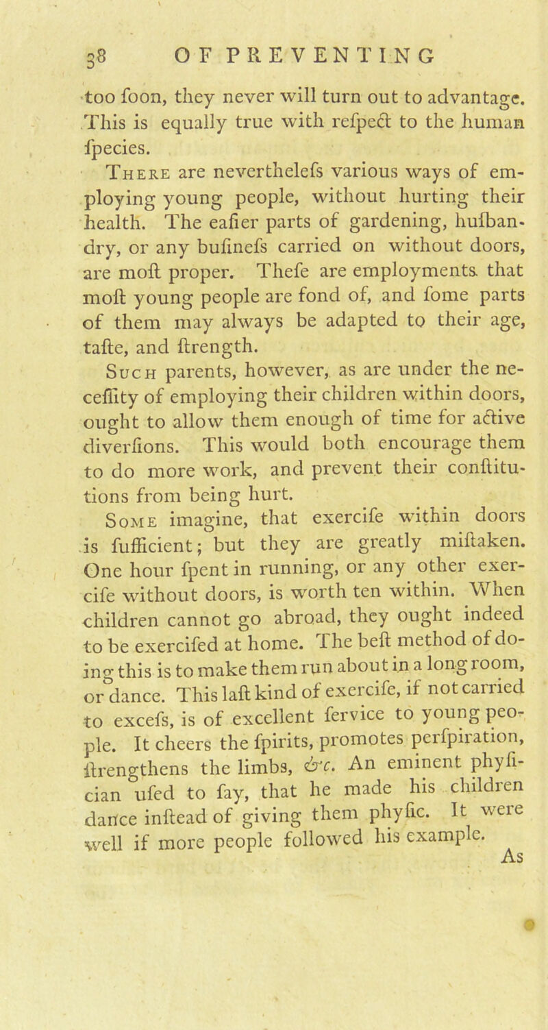 too foon, they never will turn out to advantage. This is equally true with refpect to the human l'pecies. There are neverthelefs various ways of em- ploying young people, without hurting their health. The eafier parts of gardening, hufban- dry, or any bufmefs carried on without doors, are moll proper. Thefe are employments, that moll young people are fond of, and fome parts of them may always be adapted to their age, tafte, and ftrength. Such parents, however, as are under the ne- cefiity of employing their children within doors, ought to allow them enough of time for active diverfions. This would both encourage them to do more work, and prevent their conltitu- tions from being hurt. Some imagine, that exercife within doors is fufficient; but they are greatly millaken. One hour fpent in running, or any other exer- cife without doors, is worth ten within. When children cannot go abroad, they ought indeed to be exercifed at home. I he bell method of do- ing this is to make them run about in a long 100m, or dance. This laft kind of exercife, if notcanied to excefs, is of excellent fervice to young peo- ple. It cheers the fpirits, promotes peifpiiation, llrengthens the limbs, &c. An eminent phyfi- cian ufed to fay, that he made his childien dance inllead of giving them phyfic. It weie well if more people followed his example.