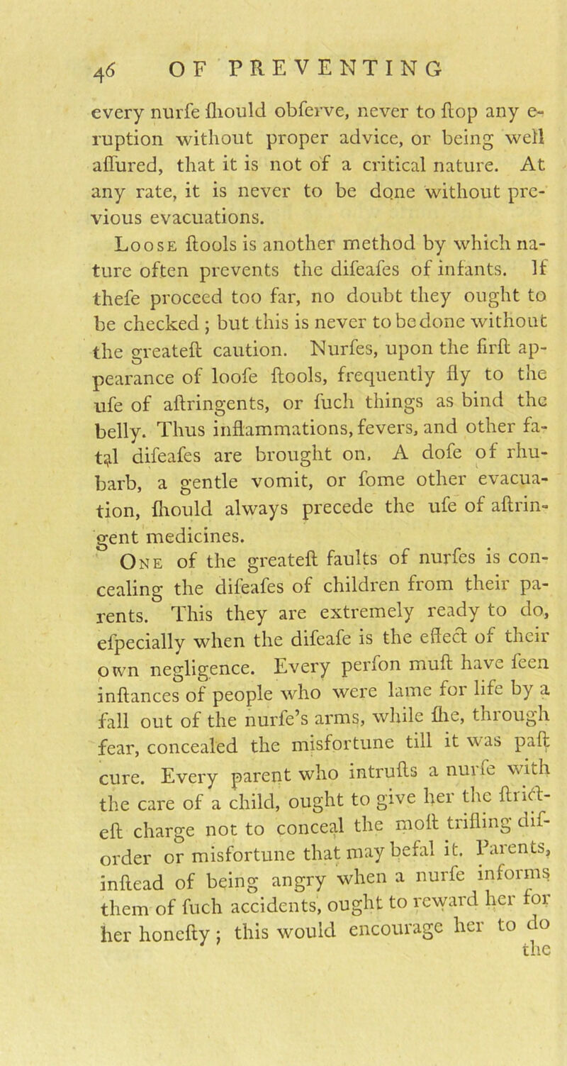 every nurfe fliould obferve, never to flop any e- ruption without proper advice, or being wed allured, that it is not of a critical nature. At any rate, it is never to be done without pre- vious evacuations. Loose flools is another method by which na- ture often prevents the difeafes of infants. If thefe proceed too far, no doubt they ought to be checked ; but this is never to be done without the greateft caution. Nurfes, upon the fi'rft ap- pearance of loofe flools, frequently fly to the ufe of aflringents, or fuch things as bind the belly. Thus inflammations, fevers, and other fa- t;jd difeafes are brought on. A dofe of rhu- barb, a gentle vomit, or fome other evacua- tion, fliould always precede the ufe of aftrin- gent medicines. One of the greateft faults of nurfes is con- cealing the difeafes of children from their pa- rents. This they are extremely ready to do, efpecially when the difeafe is the effect of their own negligence. Every perfon muft have feen inflances of people who were lame foi life by a fall out of the nurfe’s arms, while fhe, thiough fear, concealed the misfortune till it w as paft cure. Every parent who mtrufts a nuife v. nh the care of a child, ought to give hei the ftiitl- eft charge not to conceal the moil trifling dis- order or misfortune that may befal it. Parents, inftead of being angry when a nurfe informs them of fuch accidents, ought to reward her foi her honefty; this would encourage her to do