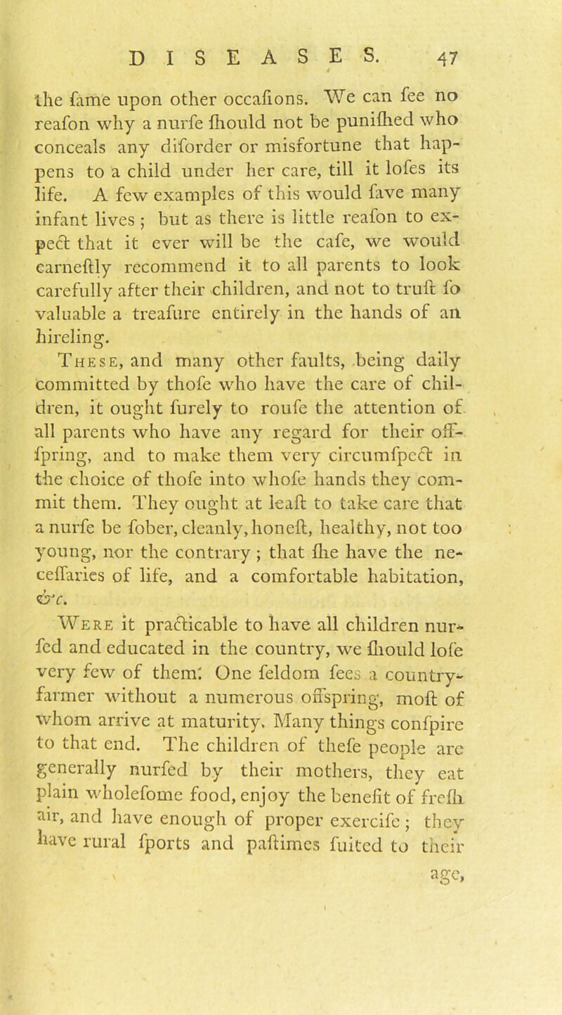 the fame upon other occafions. We can fee no reafon why a nurfe fhould not be punifhed who conceals any diforder or misfortune that hap- pens to a child under her care, till it lofes its life. A few examples of this would lave many infant lives ; but as there is little reafon to ex- pect that it ever will be the cafe, we would earneftly recommend it to all parents to look carefully after their children, and not to trull fo valuable a treafure entirely in the hands of an hireling. These, and many other faults, being daily committed by thofe who have the care of chil- dren, it ought furely to roufe the attention of all parents who have any regard for their off- fpring, and to make them very circumfpeft in the choice of thofe into whofe hands they com- mit them. They ought at leaf! to take care that a nurfe be fober, cleanly, honeft, healthy, not too young, nor the contrary; that fhe have the ne- ceffaries of life, and a comfortable habitation, &c. Were it practicable to have all children nur- fed and educated in the country, we fhould lofe very few of them: One feldom fees a country- farmer without a numerous offspring, moft of whom arrive at maturity, Many things confpire to that end. The children of thefe people are generally nurfed by their mothers, they eat plain wholefome food, enjoy the benefit of frefh air, and have enough of proper exercife ; they have rural fports and pallimes fuited to their age,