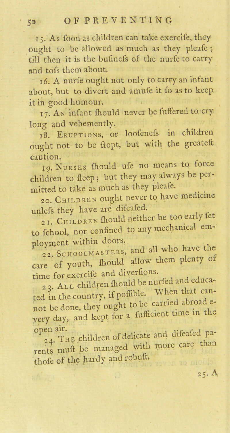 5® 15. As foon as children can take exercife, they ought to be allowed as much as they pleafe ; till then it is the bufinefs of the nurfe to carry and tofs them about. 16. A nurfe ought not only to carry an infant about, but to divert and amufe it fo as to keep it in good humour. 17. An infant Ihould never be fuffered to cry long and vehemently. 18. Eruptions, or loofenefs in children ought not to be ftopt, but with the greatell caution. 19. Nurses Ihould ufe no means to force children to deep 5 but they may always be per- mitted to take as much as they pleafe. 20. Children ought never to have medicine unlefs they have are difeafed. 21. Children Ihould neither be too early let to fchool, nor confined to any mechanical em- ployment within doors. Schoolmasters, and all who have the care of youth, Ihould allow them plenty or time for exercife and diverfions. 2 3 All children Ihould be nurled and educa- ted in the country, if pofiible. When that can- not be done, they ought to oe^ carne. a roa ® very day, and kept for a fufticient time in the °Pn4 The children of delicate and difeafed pa- rents’muft be managed with more care than thofe of the hardy and robuft. ' 25. A