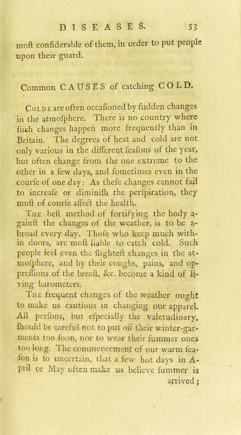 moft confiderable of them, in order to put people upon their guard. Common CAUSES of catching COLD. Colds are often occafioned by fudden changes in the atmofphere. There is no country where fuch changes happen more frequently than in Britain. The degrees of heat and cold are not only various in the different feafons of the year, but often change from the one extreme to the other in a few days, and fometimes even in the courfe of one day: As thefe changes cannot fail to increafe or diminifh the perl'piration, they muff of courfe affect the health. The bell method of fortifying the body a- gainft the changes of the weather, is to be a- broad every day. Thofe who keep much with- in doors, are moft liable to catch cold. Such people feel even the ftighteft changes in the at- mofphere, and by their coughs, pains, and op- prellions of the bread, See. become a kind of li- ving barometers. The frequent changes of the weather ought to make us cautious in changing our apparel. All perfons, but efpecially the valetudinary, Ihould be careful not to put off their winter-gar- ments too foon, nor to wear their fummer ones too long. r\ he commencement of our warm fea- fon is fo uncertain, that a few hot days in A- pril or May often make us believe fummer is arrived;