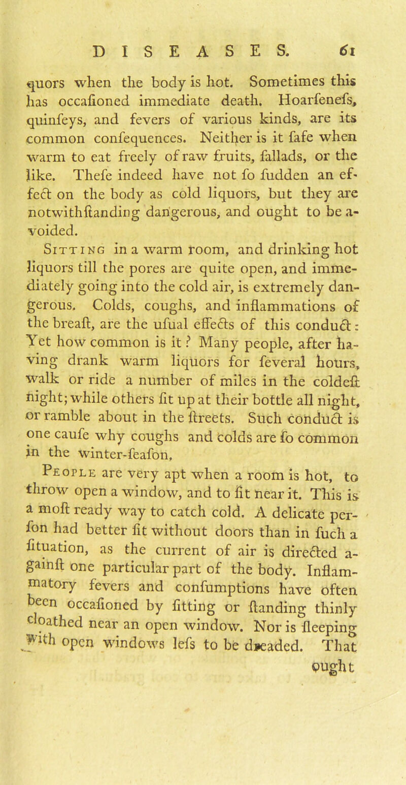 quors when the body is hot. Sometimes this has occafioned immediate death. Hoarfenefs, quinfeys, and fevers of various kinds, are its common confequences. Neither is it fafe when warm to eat freely of raw fruits, fallads, or the like. Thefe indeed have not fo fudden an ef* feet on the body as cold liquors, but they are notwithftanding dangerous, and ought to be a- voided. Sitting in a warm room, and drinking hot liquors till the pores are quite open, and imme- diately going into the cold air, is extremely dan- gerous. Colds, coughs, and inflammations of the breaft, are the ufual effects of this conduct: Yet how common is it ? Many people, after ha- ving drank warm liquors for feveral hours, walk or ride a number of miles in the coldeft night; while others fit up at their bottle all night, or ramble about in the lfreets. Such conduct is one caufe why coughs and colds are fo common in the winter-feafon, People are very apt when a room is hot, to throw open a window, and to fit near it. This is a moll ready way to catch cold. A delicate per- fon had better fit without doors than in fuch a fituation, as the current of air is directed a- gainft one particular part of the body. Inflam- matory fevers and confumptions have often been occafioned by fitting or Handing thinly c pathed near an open window. Nor is fleeping With open windows lefs to be dreaded. That pught