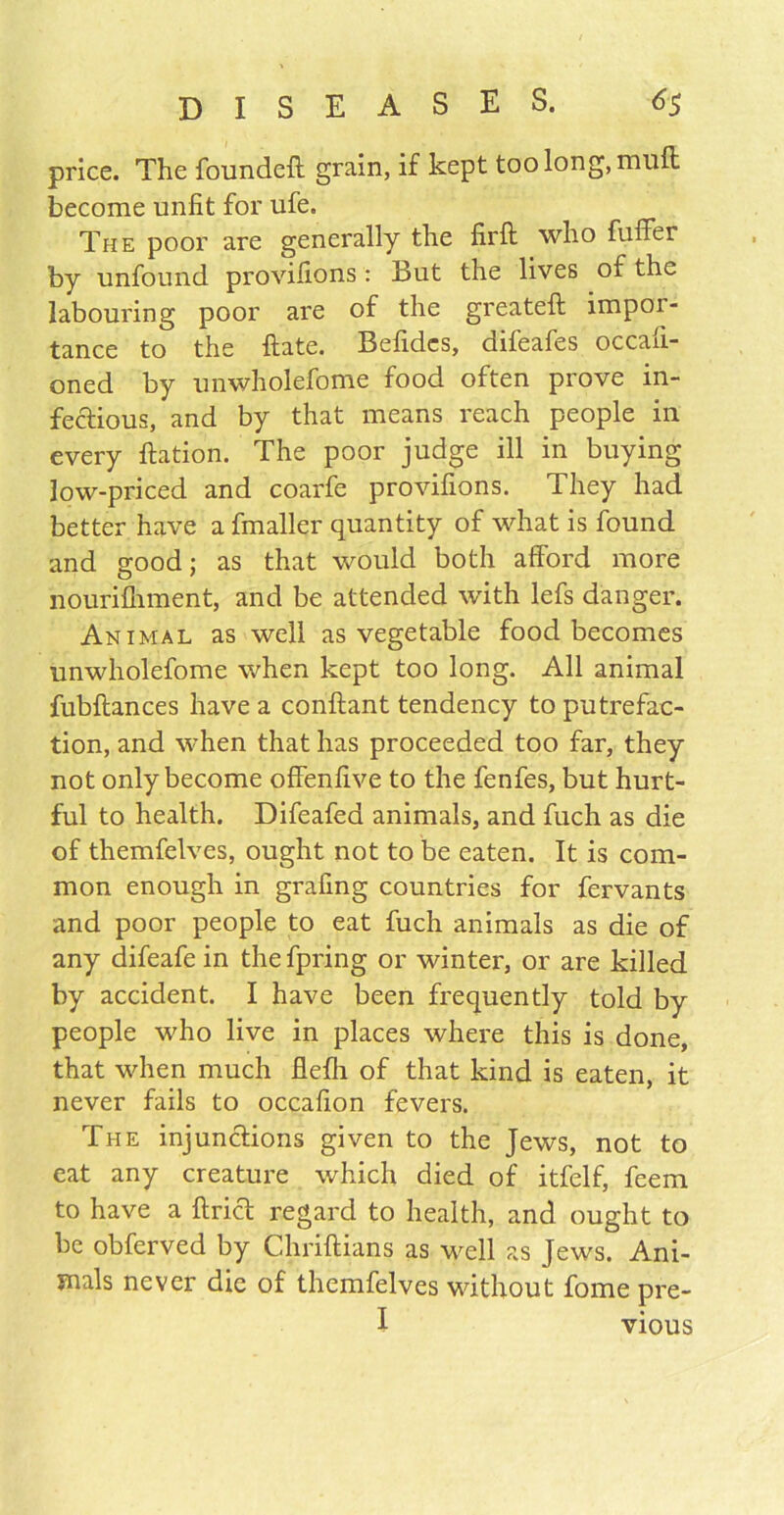 price. The founded: grain, if kept too long, mull become unfit for ufe. The poor are generally the firft who buffer by unfound provifions: But the lives of the labouring poor are of the greateft impor- tance to the ftate. Befidcs, difeafes occafi- oned by unwholefome food often prove in- fectious, and by that means reach people in every ftation. The poor judge ill in buying low-priced and coarfe provifions. They had better have a fmaller quantity of what is found and good; as that would both afford more nourifliment, and be attended with lefs danger. Animal as well as vegetable food becomes unwholefome when kept too long. All animal fubflances have a conftant tendency to putrefac- tion, and when that has proceeded too far, they not only become offenfive to the fenfes, but hurt- ful to health. Difeafed animals, and fuch as die of themfelves, ought not to be eaten. It is com- mon enough in grafing countries for fervants and poor people to eat fuch animals as die of any difeafe in the fpring or winter, or are killed by accident. I have been frequently told by people who live in places where this is done, that when much flefli of that kind is eaten, it never fails to occafion fevers. The injunctions given to the Jews, not to eat any creature which died of itfelf, feem to have a ftrict regard to health, and ought to be obferved by Chriftians as well as Jews. Ani- mals never die of themfelves without fome pre- I vious