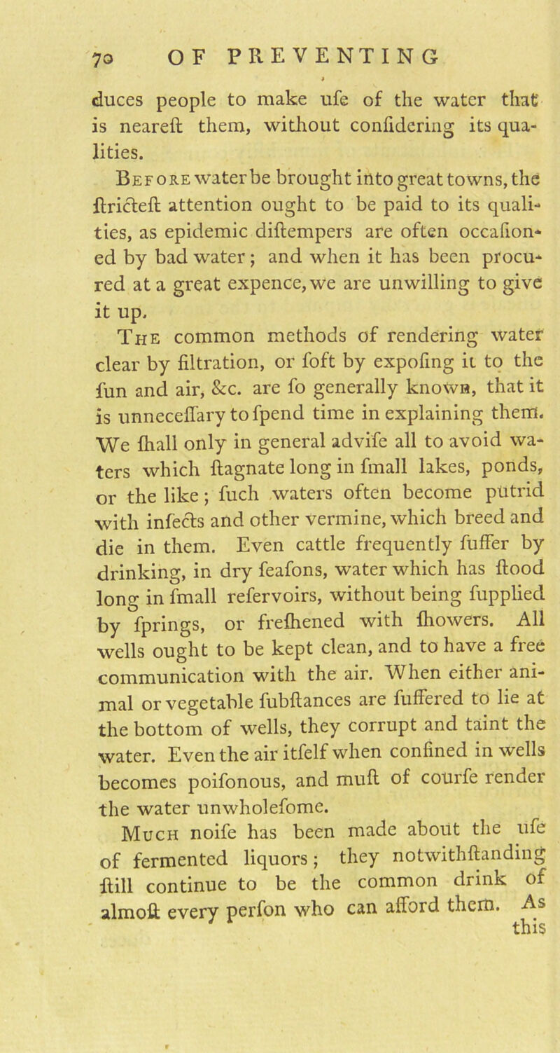 duces people to make ufe of the water that is neared them, without confidering its qua- lities. Before water be brought into great towns, the dricted attention ought to be paid to its quad-* ties, as epidemic didempers are often occafion- ed by bad water; and when it has been procu* red at a great expence, we are unwilling to give it up. The common methods of rendering water clear by filtration, or foft by expofing ii to the fun and air, &c. are fo generally known, that it is unneceffary tofpend time in explaining them. We fhall only in general advife all to avoid wa- ters which dagnate long in fmall lakes, ponds, or the like; fuch waters often become putrid with infects and other vermine, which breed and die in them. Even cattle frequently fuffer by drinking, in dry feafons, water which has dood long in fmall refervoirs, without being fupplied by fprings, or frefhened with fhowers. All wells ought to be kept clean, and to have a free communication with the air. When either ani- mal or vegetable fubdances are differed to lie at the bottom of wells, they corrupt and taint the water. Even the air itfelf when confined in wells becomes poifonous, and mud of courfe render the water unwholefome. Much noife has been made about the ufe of fermented liquors; they notwithdanding dill continue to be the common drink of almoft every perfon who can afford them. As this