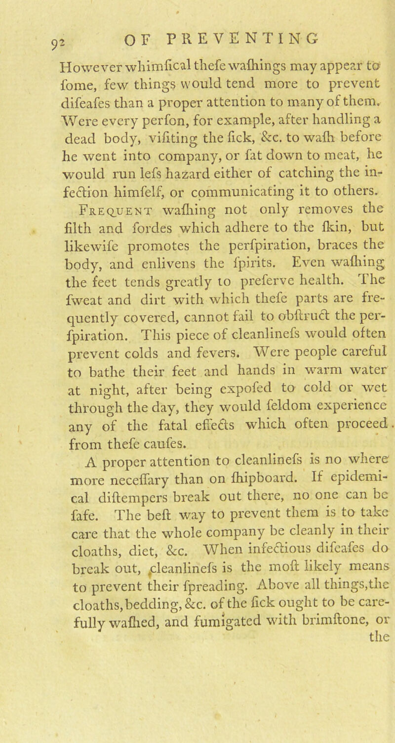 However whimlical thefe wafhings may appear to fome, few things would tend more to prevent difeafes than a proper attention to many of them. Were every perfon, for example, after handling a dead body, vifiting the fick, &c. to wafh before he went into company, or fat down to meat, he would run lefs hazard either of catching the in- fection himfelf, or communicating it to others. Frequent wafhing not only removes the filth and fordes which adhere to the fkin, but likewife promotes the perfpiration, braces the body, and enlivens the fpirits. Even wafhing the feet tends greatly to preferve health. The fweat and dirt with which thefe parts are fre- quently covered, cannot fail to obftruct the per- fpiration. This piece of cleanlinefs would often prevent colds and fevers. Were people careful to bathe their feet and hands in warm water at night, after being expofed to cold or wet through the day, they would feldom experience any of the fatal effeCts which often proceed from thefe caufes. A proper attention to cleanlinefs is no where more neceffary than on fhipboard. If epidemi- cal diftempers break out there, no one can be fafe. The beft way to prevent them is to take care that the whole company be cleanly in their cloaths, diet, Sec. When infectious difeafes do break out, tcleanlinefs is the inoft likely means to prevent their fpreading. Above all things,the cloaths,bedding, &c. of the fick ought to be care- fully wafhed, and fumigated with brimftone, or