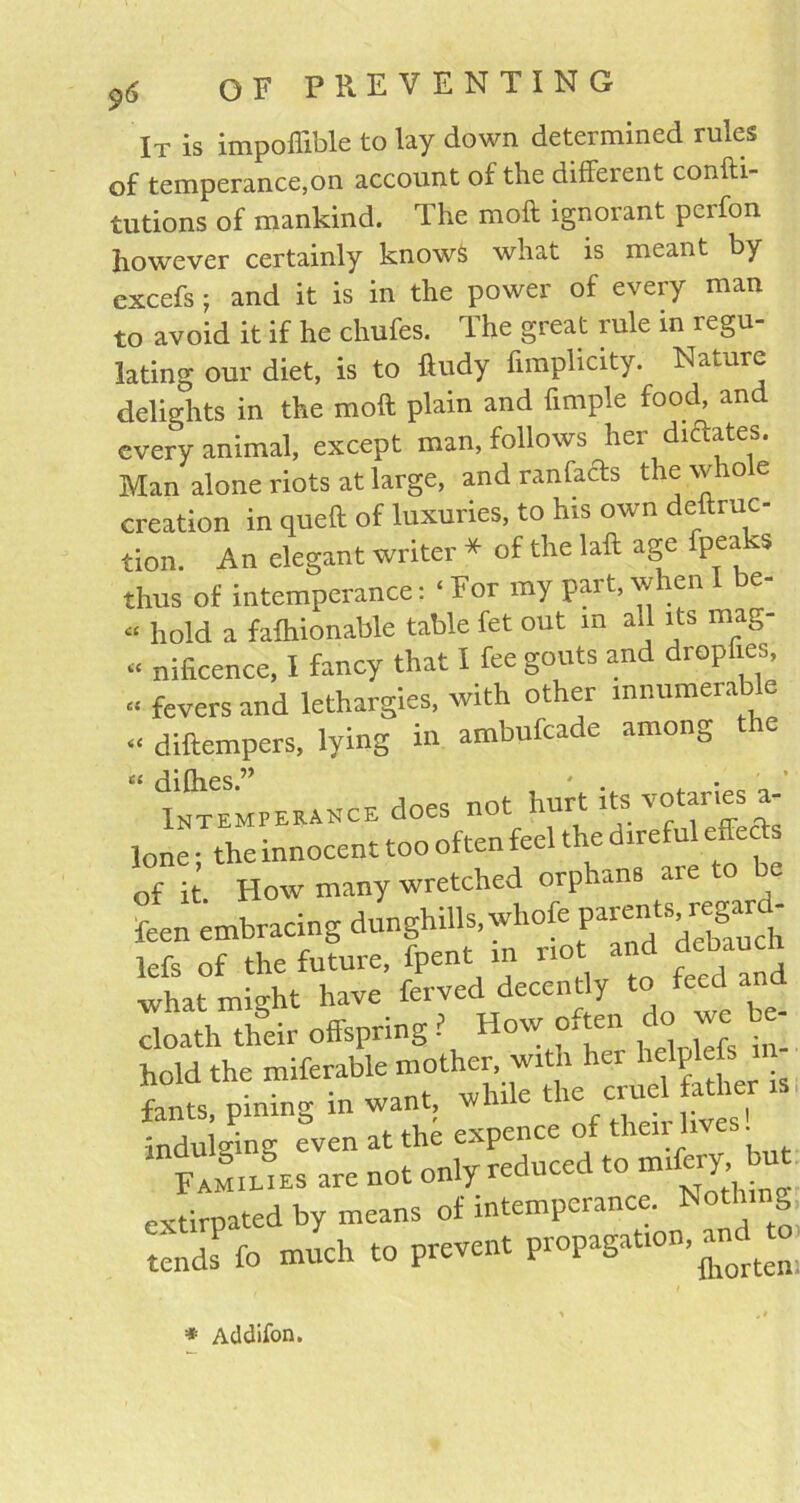 It is impoffible to lay down determined rules of temperance,on account of the different confti- tutions of mankind. The moft ignorant perfon however certainly knows what is meant by excefs ; and it is in the power of every man to avoid it if he chufes. The great rule in regu- lating our diet, is to ftudy fimplicity. Nature delights in the moft plain and fimple food, and every animal, except man, follows her dictates. Man alone riots at large, and ranfacts the who e creation in queft of luxuries, to his own deftruc- tion. An elegant writer * of the laft age fpea s thus of intemperance: ‘ For my part, when I be- « hold a falhionable table fet out m all its mag- « nifrcence, I fancy that I fee gouts and dropfies, « fevers and lethargies, with other innumerable « diftempers, lying in ambufcade among e t£ difhes ‘ does not hurt its voUnes a- lone: the innocent too often feel the direful effecls of it. How many wretched orphans are to be feen embracing dunghills, whofe parents regard- left 0f the future, fpent in not and deoau what might have ferved decently to feed and cloath their offspring? How often o we - hold the miferable mother, with her helplcfei n - fonts, pining in want; while the cru* &th« is indulging even at the expence of then lives iritis are not only reduced to m.fery,but extirpated by means of intemperance. Nothing tends fo much to prevent propagation, and t * Addifon.