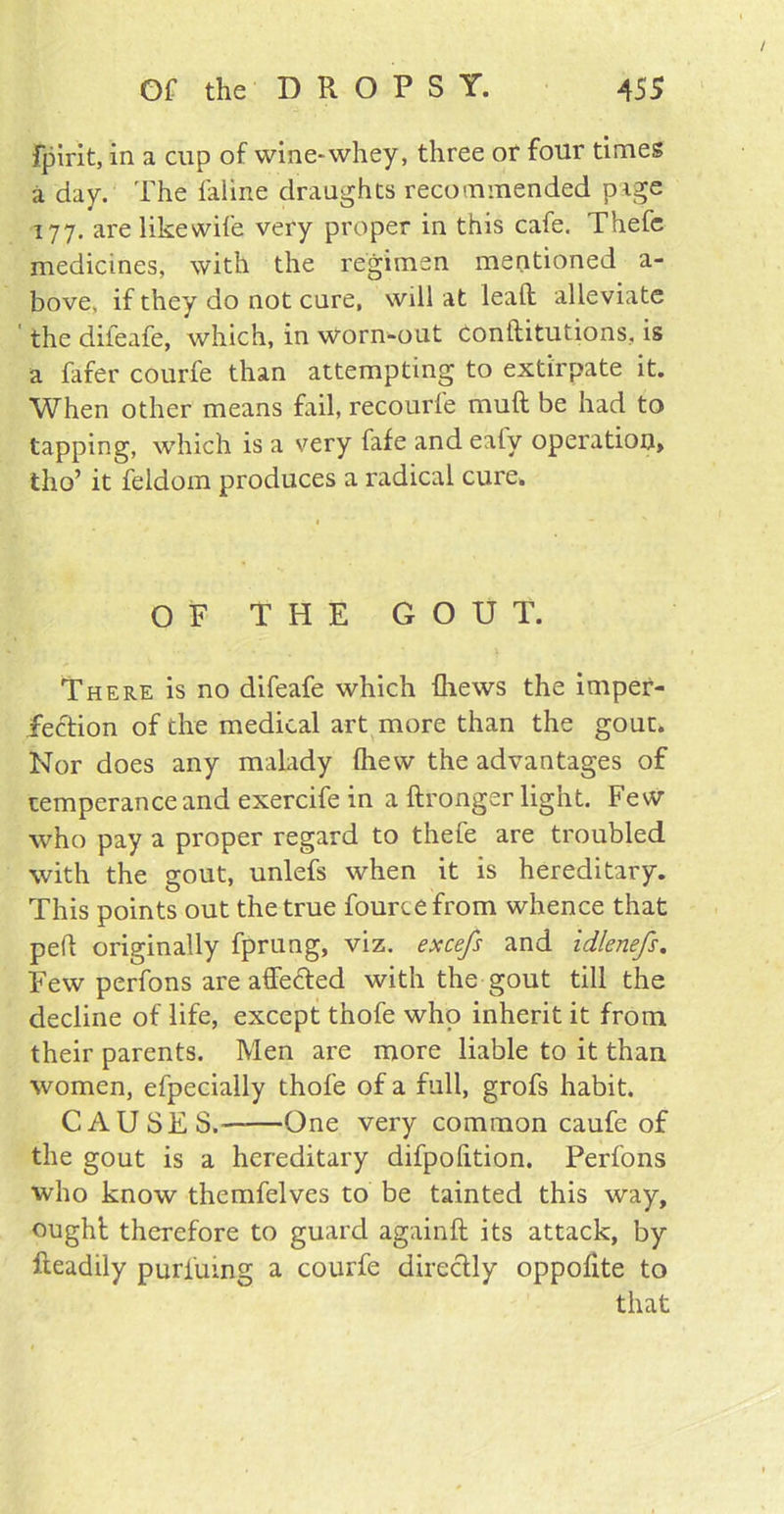 fpirit, in a cup of wine*whey, three or four times a day. The faline draughts recommended page 177. are like wife very proper in this cafe. Thefe medicines, with the regimen mentioned a- bove, if they do not cure, will at lead alleviate the difeafe, which, in worn-out Conftitutions, is a fafer courfe than attempting to extirpate it. When other means fail, recourfe muft be had to tapping, which is a very fafe and eaty operation, tho’ it feldom produces a radical cure. OF THE GOUT. There is no difeafe which (hews the imper- fection of the medical art more than the gout. Nor does any malady (hew the advantages of temperance and exercife in a ftronger light. Few who pay a proper regard to thefe are troubled with the gout, unlefs when it is hereditary. This points out the true fourtefrom whence that pert originally fprung, viz. excefs and idlenefs. Few perfons are affefted with the gout till the decline of life, except thofe who inherit it from their parents. Men are more liable to it than women, efpecially thofe of a full, grofs habit. CAUSES.——One very common caufe of the gout is a hereditary difpofition. Perfons who know themfelves to be tainted this way, ought therefore to guard againft its attack, by Readily purfuing a courfe directly oppolite to that