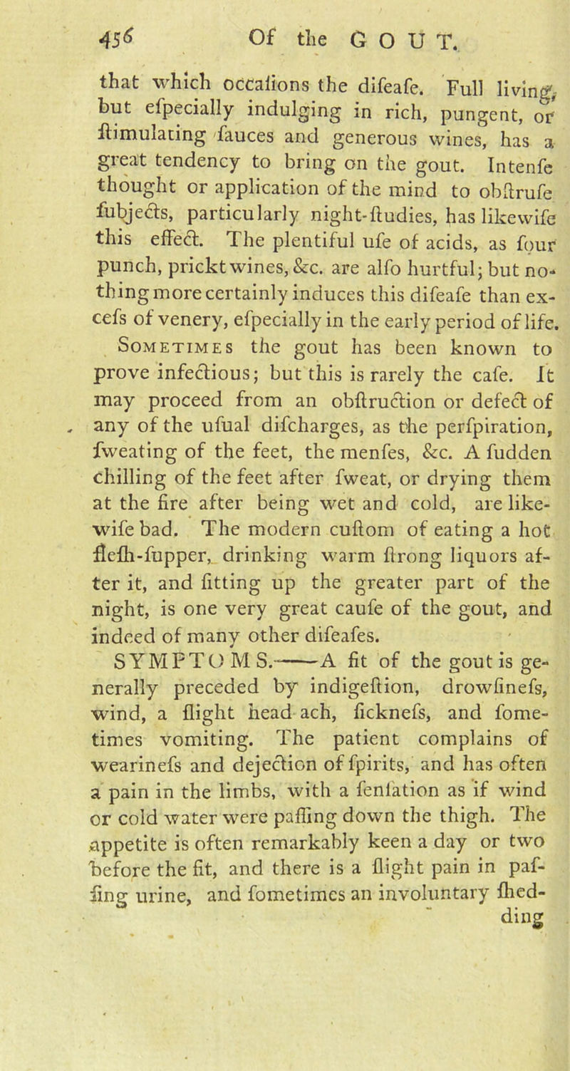 that which occalions the difeafe. Full living, but efpecially indulging in rich, pungent, of ilimulating fauces and generous wines, has a great tendency to bring on the gout. Intenfe thought or application of the mind to obftrufe fubjects, particularly night- ftudies, has like wife this effedt. The plentiful ufe of acids, as four punch, prickt wines, &c. are alfo hurtful; but no- thing more certainly induces this difeafe than ex- cefs of venery, efpecially in the early period of life. Sometimes the gout has been known to prove infectious; but this is rarely the cafe. It may proceed from an obftruction or defect of . any of the ufual difcharges, as the perfpiration, fweating of the feet, the menfes, &c. A fudden chilling of the feet after fweat, or drying them at the fire after being wet and cold, are like- wife bad. The modern cuftom of eating a hot flefh-fupper, drinking warm ftrong liquors af- ter it, and fitting up the greater part of the night, is one very great caufe of the gout, and indeed of many other difeafes. SYMPTOMS. A fit of the gout is ge- nerally preceded by indigeftion, drowfinefs, wind, a flight head ach, ficknefs, and fome- times vomiting. The patient complains of wearinefs and dejection of fpirits, and has often a pain in the limbs, with a fenlation as if wind or cold water were palling down the thigh. The appetite is often remarkably keen a day or two before the fit, and there is a flight pain in paf- iing urine, and fometimes an involuntary flied-