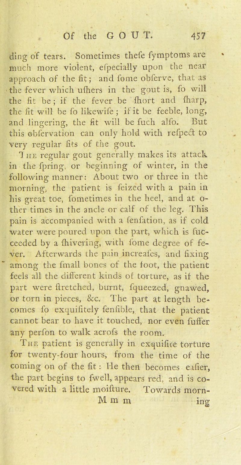 ding of tears. Sometimes thefe fymptoms are much more violent, efpecially upon the near approach of the fit; and fome obferve, that as the fever which ufhers in the gout is, fo will the fit be; if the fever be fhort and (harp, the fit will be fo likewife ; if it be feeble, long, and lingering, the fit will be fuch alfo. But this obfervation can only hold with refpect to very regular fits of the gout. The regular gout generally makes its attack in the fpring, or beginning of winter, in the following manner: About two or three in the morning; the patient is feized with a pain in his great toe, fometimes in the heel, and at o- ther times in the ancle or calf of the leg. This pain is accompanied with a fenfation, as if cold water were poured upon the part, which is fuc- ceeded by a {hivering, with fome degree of fe- ver. Afterwards the pain increafes, and fixing among the fmall bones of the foot, the patient feels all the different kinds of torture, as if the part were flretched, burnt, fqueezed, gnawed, or torn in pieces, &c. The part at length be- comes fo exquifitely fenfible, that the patient cannot bear to have it touched, nor even fuffer any perfon to walk acrofs the room. The patient is generally in exquifire torture for twenty-four hours, from the time of the coming on of the fit: He then becomes eafier, the part begins to fwell, appears red, and is co- vered with a little moifture. Towards morn- M m m insr