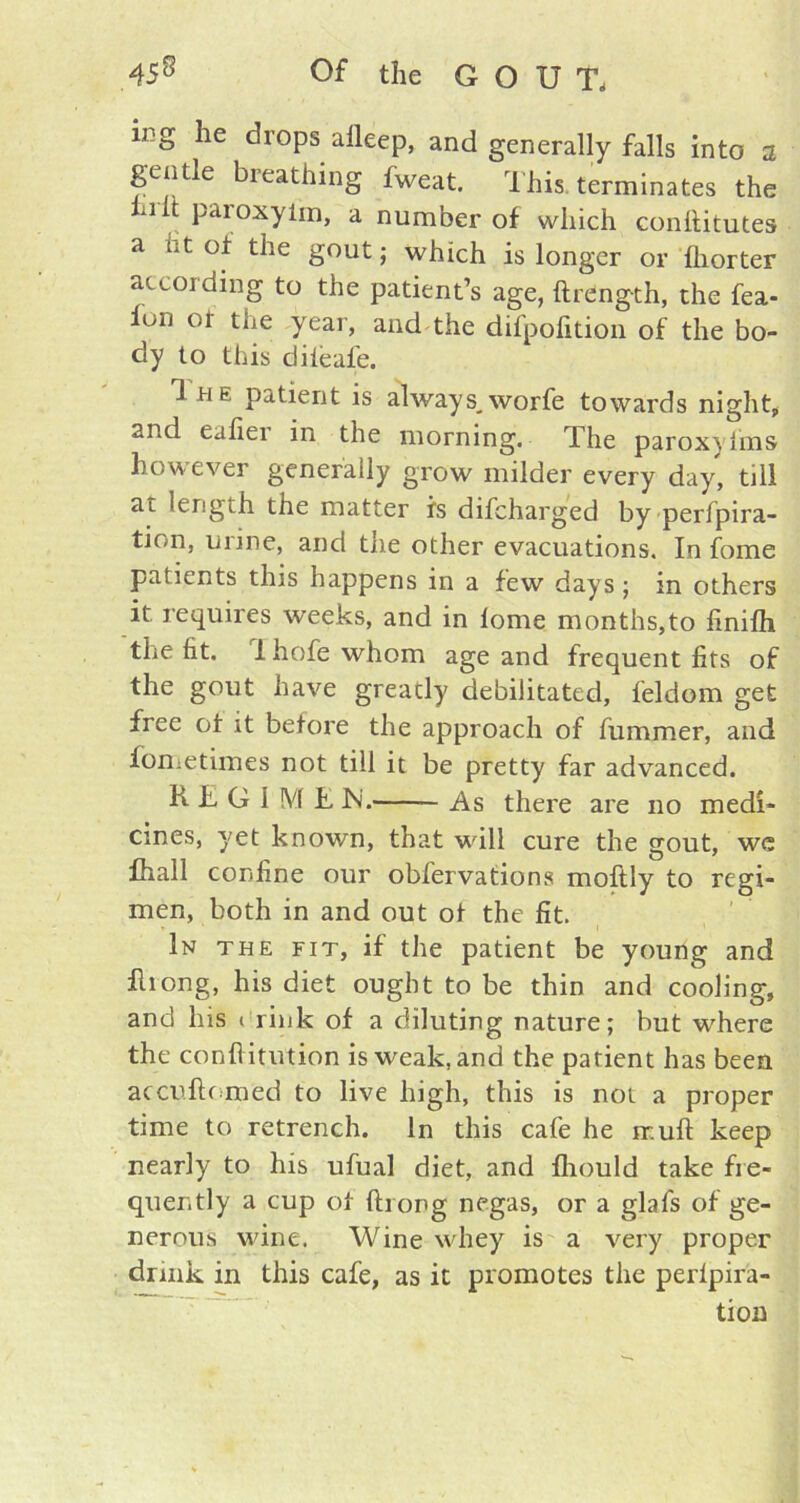 ing he drops alleep, and generally falls into a gentle breathing fweat. This terminates the hi it paroxyim, a number of which conttitutes a ht of the gout; which is longer or Ihorter according to the patient’s age, ftrdngth, the fea- Ion of the year, and the difpofition of the bo- dy to this dileafe. 1 h e patient is always,worfe towards night, and eafiei in the morning. The paroxyfms however generally grow milder every day, till at length the matter is difcharged by perfpira- tion, urine, and the other evacuations. In fome patients this happens in a few days; in others it. requires weeks, and in lome months,to finilh the ht. 1 hofe whom age and frequent fits of the gout have greatly debilitated, feldom get free of it before the approach of fummer, and fometimes not till it be pretty far advanced. K L G 1 M £ IN'. — As there are no medi- cines, yet known, that wall cure the gout, we fhall confine our obfervations moftly to regi- men, both in and out of the fit. In the fit, if the patient be young and fliong, his diet ought to be thin and cooling, and his t rink of a diluting nature; but where the confi itution is weak, and the patient has been accuftf med to live high, this is not a proper time to retrench. In this cafe he rr.uft keep nearly to his ufual diet, and fhould take fre- quently a cup of ftrong negas, or a glafs of ge- nerous wine. Wine whey is a very proper drink in this cafe, as it promotes the perlpira- tion
