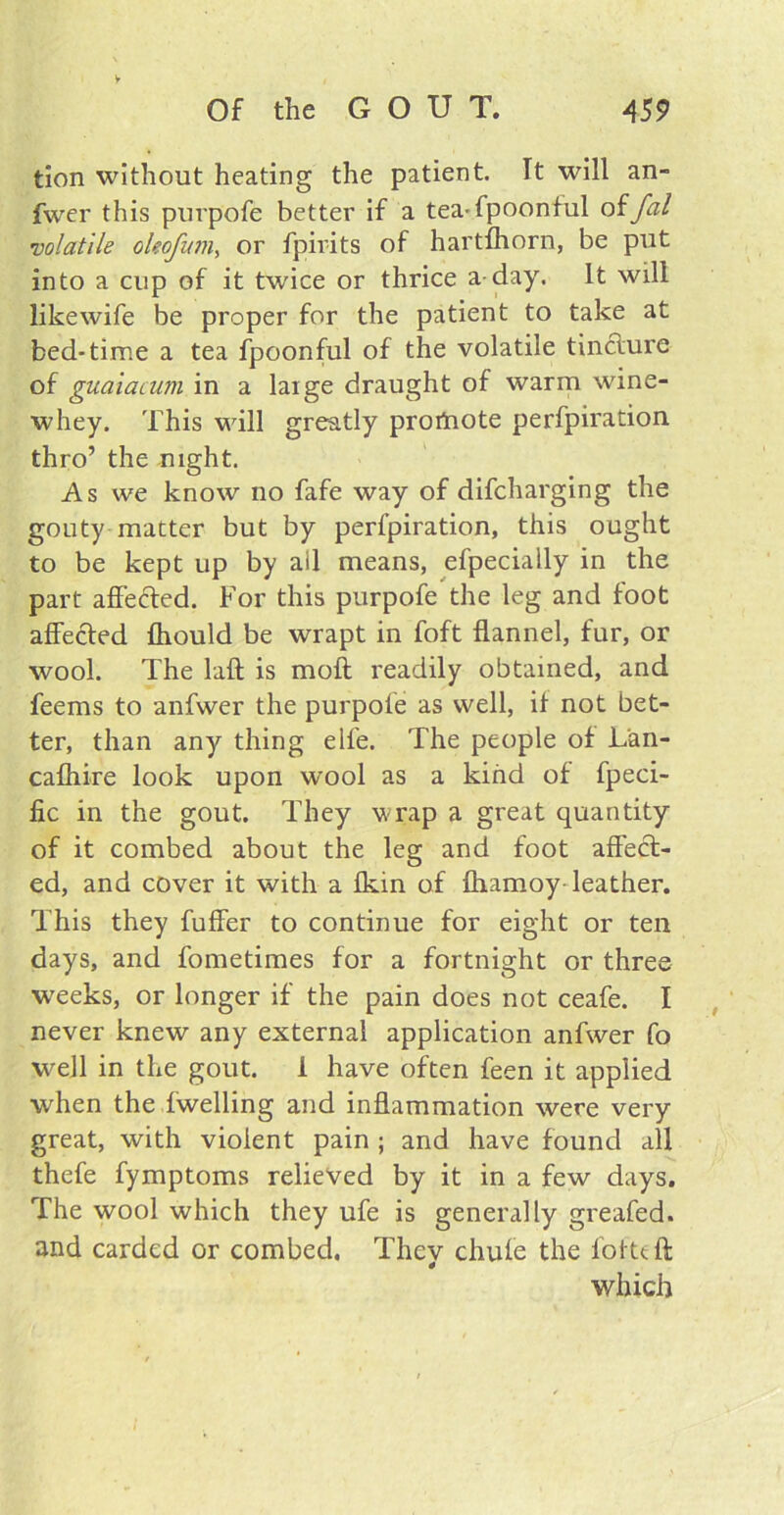► Of the GOUT. 459 tion without heating the patient It will an- fwer this purpofe better if a tea-fpoonful offal volatile oleofum, or fpirits of hartfhorn, be put into a cup of it twice or thrice a day. It will like wife be proper for the patient to take at bed-time a tea fpoonful of the volatile tincture of guaiacum in a large draught of warm wine- whey. This will greatly profnote perfpiration thro’ the night. As we know no fafe way of difcharging the gouty matter but by perfpiration, this ought to be kept up by ail means, efpecially in the part affected. For this purpofe the leg and foot affected fhould be wrapt in foft flannel, fur, or wool. The laft is moft readily obtained, and feems to anfwer the purpofe as well, if not bet- ter, than any thing elfe. The people of Lan- cafhire look upon wool as a kind of fpeci- fic in the gout. They wrap a great quantity of it combed about the leg and foot affect- ed, and cover it with a fkin of fhamoy- leather. This they fuffer to continue for eight or ten days, and fometimes for a fortnight or three weeks, or longer if the pain does not ceafe. I never knew any external application anfwer fo well in the gout. 1 have often feen it applied when the fwelling and inflammation were very great, with violent pain ; and have found all thefe fymptoms relieved by it in a few days. The wool which they ufe is generally greafed. and carded or combed. They chufe the folttft which