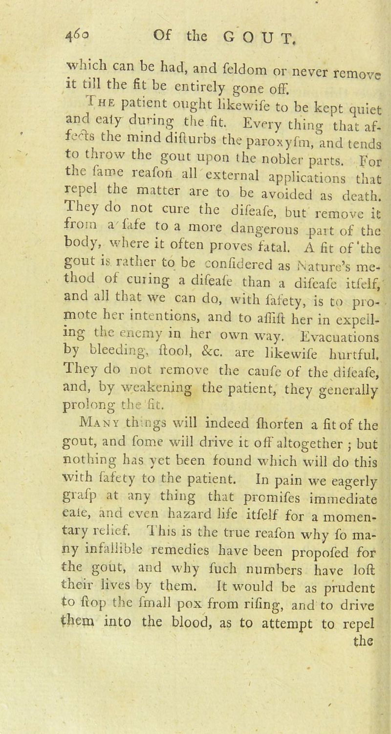 ^vhich can be had, and feldom or never remove it till the fit be entirely gone off'. The patient ought likewife to be kept quiet and ealy during the fit. Every thing that af- *efts the mind dihurbs the paroxyfm, and tends to throw the gout upon the nobler parts. For the lame reafon all external applications that repel the matter are to be avoided as death. They do not cure the difeafe, but remove it from a lafe to a more dangerous part of the body, where it often proves fatal. A fit of'the gout, is rathei to be confidered as Nature^ me- thod of curing a difeafe than a difeafe itfelf, and all that we can do, with fafety, is to pro- piote hei intentions, and to afiift her in expell- ing the enemy in her own way. Evacuations by bleeuing, ftool, See. are likewife hurtful, They do not remove the caufe of the difeafe, and, by weakening the patient, they generally prolong die fit. Many things will indeed fhorten a fit of the gout, and fome will drive it off altogether ; but nothing has yet been found which will do this with fafety to the patient. In pain we eagerly giafp at any tiling that promifes immediate eaie, and even hazard life itfelf for a momen- tary relief, lhis is the true reafon why fo ma- ny infallible remedies have been propofed for the gout, and why fuch numbers have loft their lives by them. It would be as prudent to ft op the fmall pox from rifing, and to drive them into the blood, as to attempt to repel the /