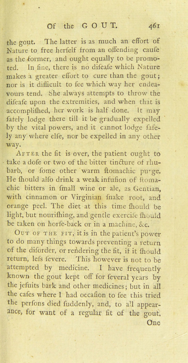 Of the G O U T. 46 r the gout. The latter is as much an effort of Nature to free herfelf from an offending caufe as the former, and ought equally to be promo- ted. In fine, there is no difeafe which Nature makes a greater effort to cure than the gout; nor is it difficult to fee which way her endea- vours tend, bhe always attempts to throw the difeafe upon the extremities, and when that is accomplifhed, her work is half done, it may fafely lodge there tiil it be gradually expelled by the vital powers, and it cannot lodge fafe- ly any where elfe, nor be expelled in any other way. After the fit is over, the patient ought to take a dofe or two of the bitter tincture of rhu- barb, or fome other warm ftomachic pirge. He fhould alfo drink a weakinfufion of ftoma- chic bitters in fmall wine or ale, as Gentian, with cinnamon or Virginian fnake root, and orange peel. The diet at this time fhould be light, but nourifhing, and gentle exerciie fhould be taken on horfe-back or in a machine, &c. Out of the fit, it is in the patient’s power to do many things towards preventing a return of the diforder, or rendering the fit, if it fhould return, lefs fevere. This however is not to be attempted by medicine. I have frequently known the gout kept off for feveral years by the jefuits bark and other medicines; but in all the cafes where 1 had occafion to fee this tried the perfons died fuddenly, and, to all appear- ance, for want of a regular fit of the gout. One