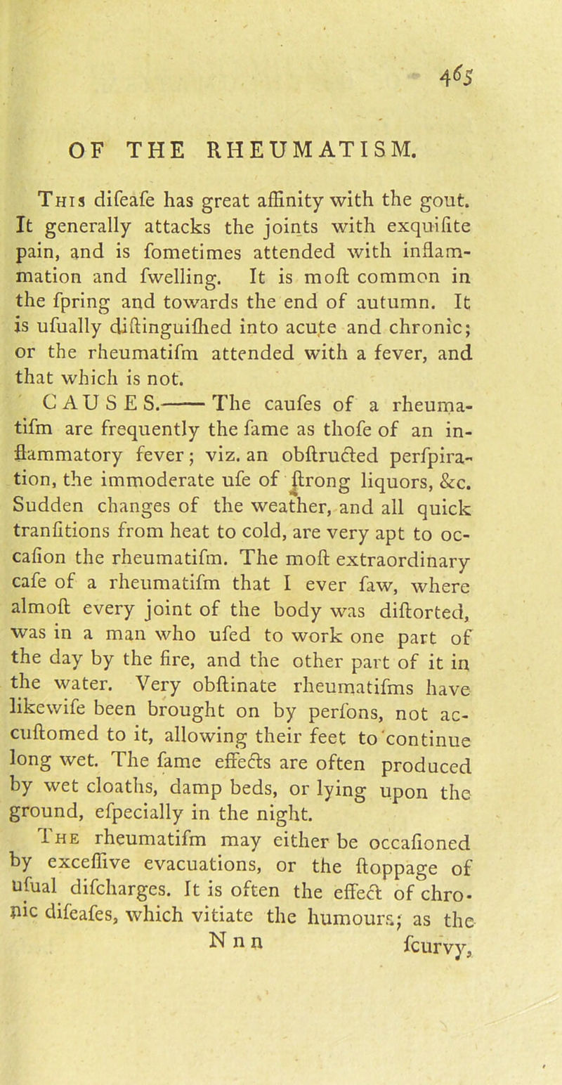 OF THE RHEUMATISM. This difeafe has great affinity with the gout It generally attacks the joints with exquifite pain, and is fometimes attended with inflam- mation and fwelling. It is moft common in the fpring and towards the end of autumn. It is ufually diftinguifhed into acute and chronic; or the rheumatifm attended with a fever, and that which is not. CAUSE S. The caufes of a rheuma- tifm are frequently the fame as thofe of an in- flammatory fever; viz. an obftrudled perfora- tion, the immoderate ufe of ftrong liquors, See. Sudden changes of the weather, and all quick tranfitions from heat to cold, are very apt to oc- cafion the rheumatifm. The moft extraordinary cafe of a rheumatifm that I ever faw, where almoft every joint of the body was diftorted, was in a man who ufed to work one part of the day by the fire, and the other part of it in the water. Very obftinate rheumatifms have likewife been brought on by perfons, not ac- cuftomed to it, allowing their feet to continue long wet. The fame effeefts are often produced by wet cloaths, damp beds, or lying upon the ground, efpecially in the night. The rheumatifm may either be occafioned by exceffive evacuations, or the ftoppage of ufual difeharges. It is often the effect of chro- me difeafes, which vitiate the humours; as the Nnn feurvy.