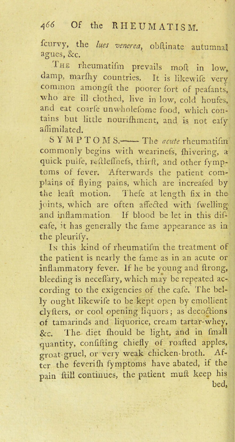 fcurvy, the lues venerea, obftinate autumnal agues, See. The rheum at Ifm prevails mod in low,, damp, marfliy countries. It is likewife very common amongft the poorer fort of peafants, who are ill clothed, live in low, cold houfes, and eat coarfe unwholefome food, which con- tains but little nounfhment, and is not eafy afli inflated. S Y M P T O M S.—— The acute rheumatifm commonly begins with wearinefs, {hivering, a quick pulfe, redleiTnefs, third, and other fymp- toms of fever. Afterwards the patient com- plains of flying pains, which are increafed by the leaft motion. Thefe at leno-th fix in the O joints, which are often affe&ed with fwelling and inflammation If blood be let in this dif- eafe, it has generally'’ the fame appearance as in the pleurify. In this kind of rheumatifm the treatment of the patient is nearly the fame as in an acute or Inflammatory fever. If he be young and ftrong, bleeding is necefiary, which may be repeated ac- cording to the exigencies of the cafe. The bel- ly ought likewife to be kept open by emollient clyflers, or cool opening liquors; as decoctions of tamarinds and liquorice, cream tartar-wliey, See. The diet fhould be light, and in fmall quantity, confiding chiefly of roafted apples, groat gruel, or very weak chicken-broth. Af- ter the feverifh fymptoms have abated, if the pain ftill continues, the patient mull keep his bed. /