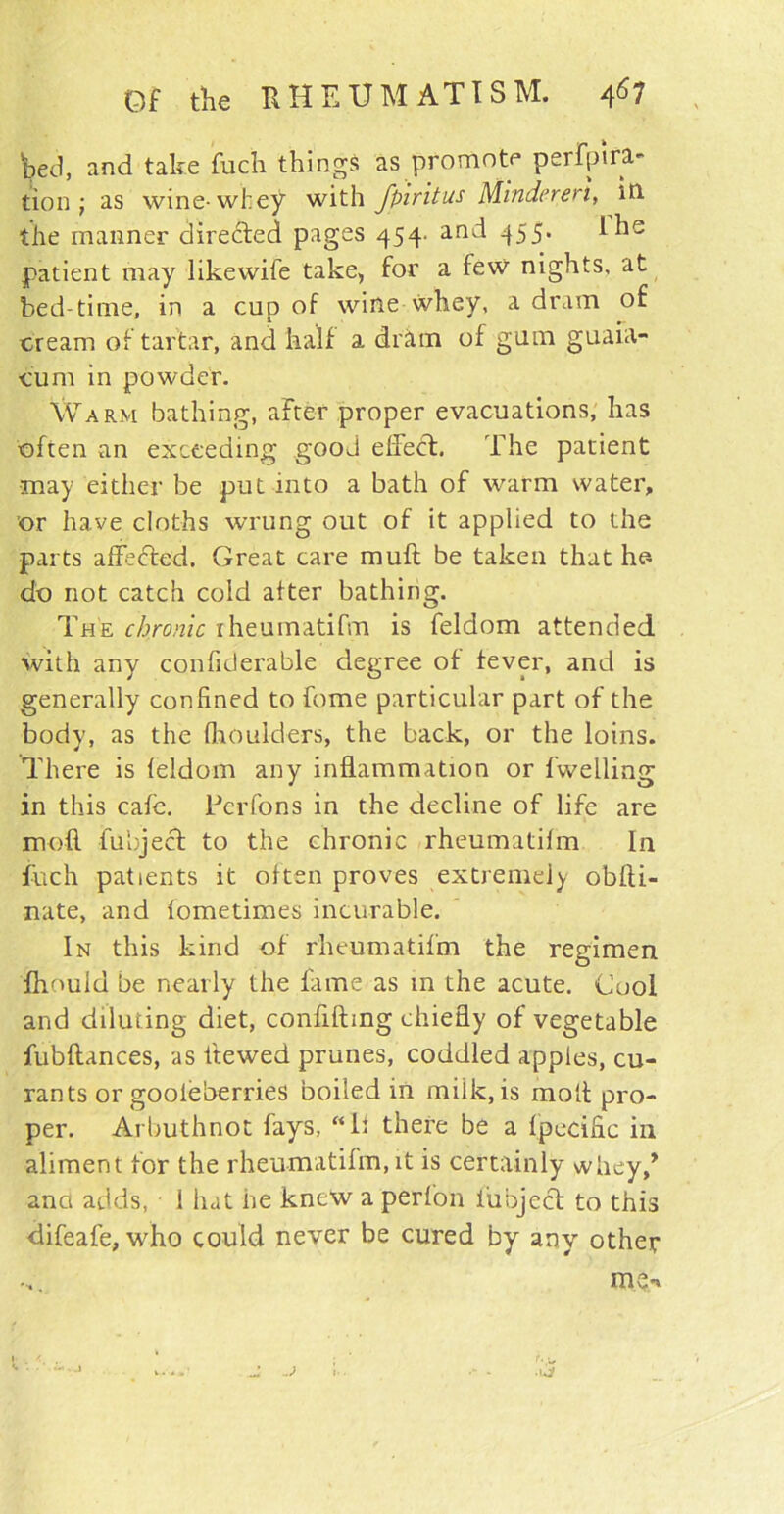 bed, and take fuch things as promote perora- tion j as wine-whey with fpiritus Mindereri, in the manner directed pages 454. and 455. I he patient may likewife take, for a few nights, at bed-time, in a cup of wine whey, a dram of cream of tartar, and half a dram of gum guaia- cum in powder. Warm bathing, after proper evacuations, has often an exceeding gooJ eflecfl. The patient may either be put into a bath of warm water, or have cloths wrung out of it applied to the parts afledted. Great care muft be taken that ho do not catch cold after bathing. The chronic iheumatifm is feldom attended with any confiderable degree of fever, and is generally confined to fome particular part of the body, as the {boulders, the back, or the loins. There is feldom any inflammation or fwelling in this cafe. Per Tons in the decline of life are mod fu'eject to the chronic rheumatifm In fuch patients it often proves extremely obfti- nate, and lometimes incurable. In this kind of rheumatifm the regimen fhould be nearly the fame as in the acute. Cool and diluting diet, confiding chiefly of vegetable fubftances, as ltewed prunes, coddled apples, cu- rants or gooieberries boiled in milk, is molt pro- per. Arbuthnot fays, “If there be a fpecific in aliment for the rheumatifm, it is certainly whey/ and adds, 1 hat he knew a perfon iubjcdt to this difeafe, who could never be cured by any other me*. «. •.