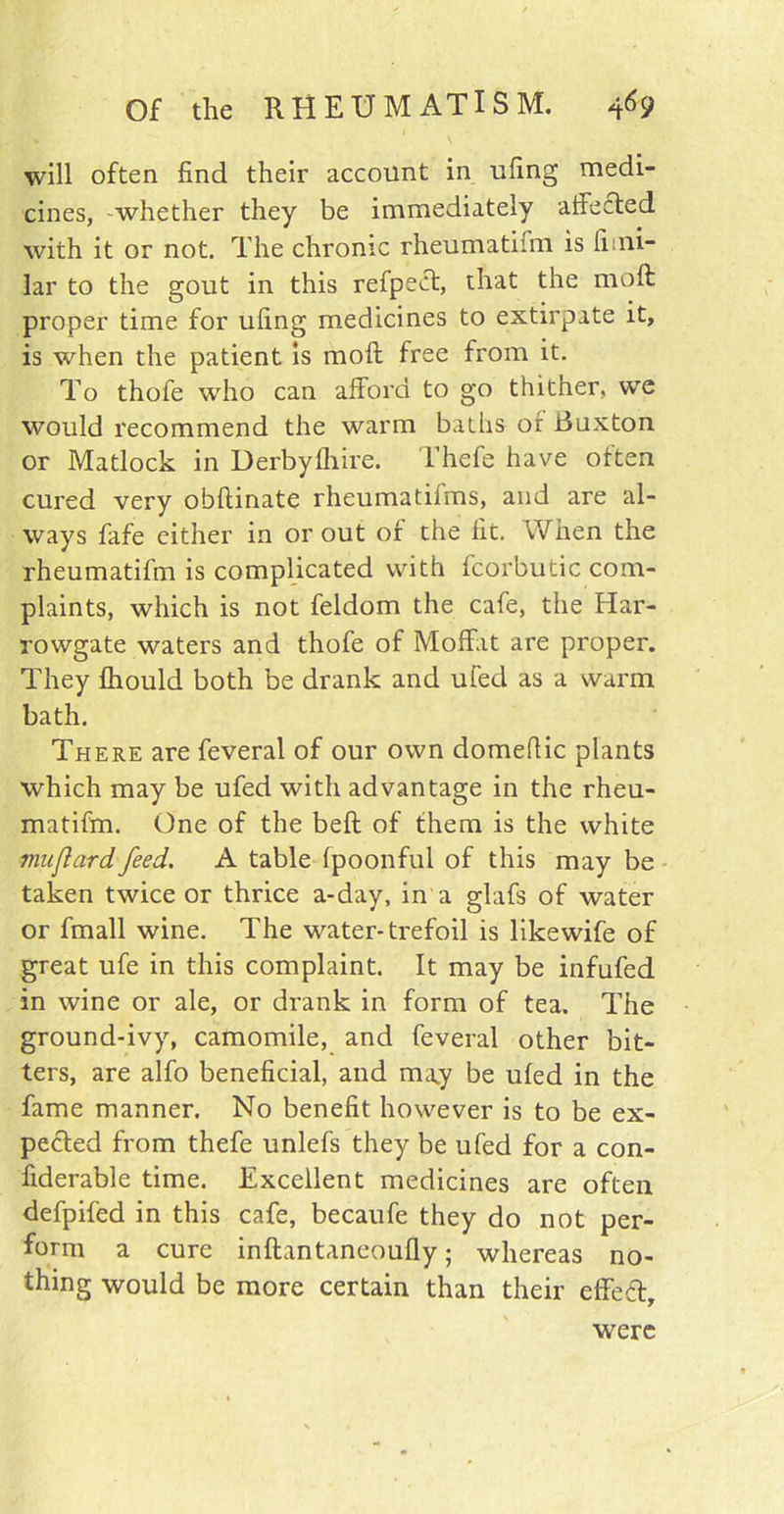 will often find their account in ufing medi- cines, whether they be immediately affected with it or not. The chronic rheumatifm is limi- lar to the gout in this refpect, that the moll proper time for ufing medicines to extirpate it, is when the patient is moft free from it. To thofe who can afford to go thither, we would recommend the warm baths or duxton or Matlock in Derbyfhire. Thefe have often cured very obftinate rheumatifms, and are al- ways fafe either in or out of the fit. When the rheumatifm is complicated with fcorbutic com- plaints, which is not feldom the cafe, the Har- rowgate waters and thofe of Moffat are proper. They fhould both be drank and ufed as a warm bath. There are feveral of our own domellic plants which may be ufed with advantage in the rheu- matifm. One of the beft of them is the white muflard feed. A table fpoonful of this may be taken twice or thrice a-day, in a glafs of water or fmall wine. The water-trefoil is likewife of great ufe in this complaint. It may be infufed in wine or ale, or drank in form of tea. The ground-ivy, camomile, and feveral other bit- ters, are alfo beneficial, and may be ufed in the fame manner. No benefit however is to be ex- pected from thefe unlefs they be ufed for a con- fiderable time. Excellent medicines are often defpifed in this cafe, becaufe they do not per- form a cure inftantaneoufly; whereas no- thing would be more certain than their effeft. were