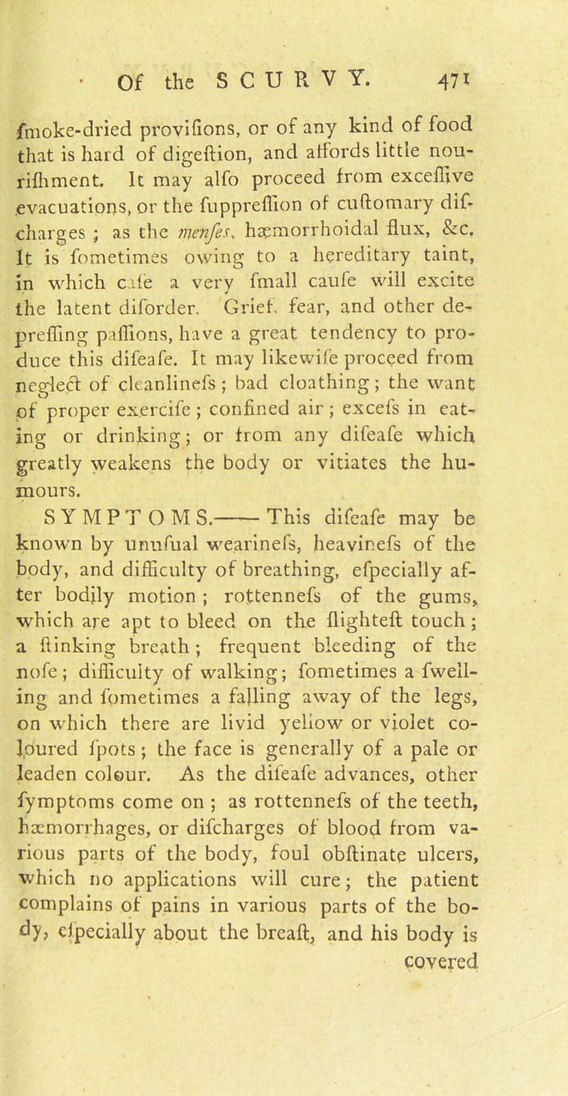 fmoke-dried provifions, or of any kind of food that is hard of digeftion, and affords little nou- rifhment. It may alfo proceed from exceffive .evacuations, or the fuppreffion of cuftomary dif- charges ; as the menfes, haemorrhoidal flux, Sec, It is fometimes owing to a hereditary taint, in which cale a very fmall caufe will excite the latent diforder. Grief, fear, and other de- prefling paflions, have a great tendency to pro- duce this difeafe. It may likewife proceed from neglect of cleanlinefs; had cloathing; the want of proper exercife ; confined air ; excels in eat- ing or drinking; or from any difeafe which greatly weakens the body or vitiates the hu- mours. S Y M P T O M S. This difeafe may be known by unufual wearinefs, heavir.efs of the body, and difficulty of breathing, efpccially af- ter bodily motion ; rottennefs of the gums, which are apt to bleed on the flighteft touch; a flinking breath; frequent bleeding of the nofe; difficulty of walking; fometimes a fweil- ing and fometimes a falling away of the legs, on which there are livid yellow or violet co- loured fpots ; the face is generally of a pale or leaden colour. As the difeafe advances, other fymptoms come on ; as rottennefs of the teeth, haemorrhages, or difeharges of blood from va- rious parts of the body, foul obflinate ulcers, which no applications will cure; the patient complains of pains in various parts of the bo- dy, efpecialiy about the breaft, and his body is covered