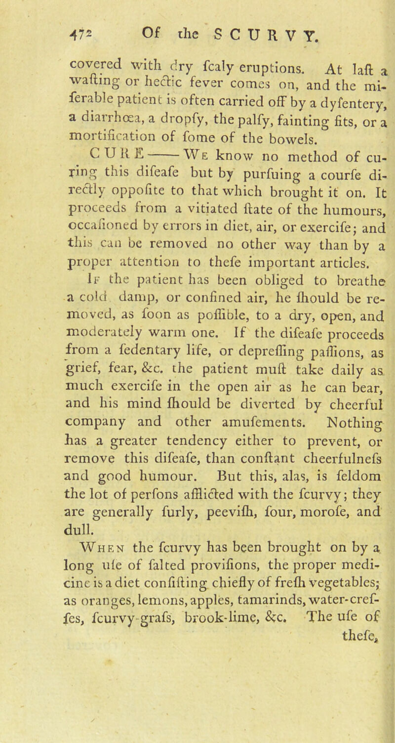 covered with dry fcaly eruptions. At laft a wafting or hectic fever comes on, and the mi- ferable patient is often carried off by a dyfentery, a diarrhoea, a dropfy, the palfy, fainting fits, or a mortification of fome of the bowels. C U ft E We know no method of cu- ring this difeafe but by purfuing a courfe di- rectly oppofite to that which brought it on. It proceeds from a vitiated ftate of the humours, occafioned by errors in diet, air, or exercife; and this can be removed no other way than by a proper attention to thefe important articles. If the patient has been obliged to breathe a cold damp, or confined air, he Ihould be re- moved, as foon as poflible, to a dry, open, and moderately warm one. If the difeafe proceeds from a fedentary life, or depreffmg paffions, as grief, fear, &c. the patient muft take daily as much exercife in the open air as he can bear, and his mind Ihould be diverted by cheerful company and other amufements. Nothing has a greater tendency either to prevent, or remove this difeafe, than conftant cheerfulnefs and good humour. But this, alas, is feldom the lot of perfons afflicted with the feurvy; they are generally furly, peevifti, four, morofe, and dull. When the feurvy has been brought on by a long ule of falted provifions, the proper medi- cine is a diet confifting chiefly of frefli vegetables; as oranges, lemons, apples, tamarinds, water-cref- fes, feurvy grafs, brook-lime, &c. The ufe of thefe.